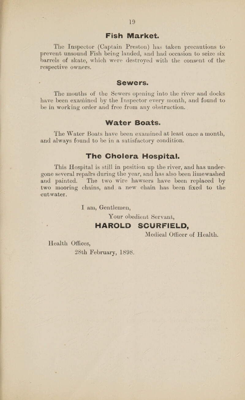 Fish SVflarket. The Inspector (Captain Preston) lias taken precautions to prevent unsound Fish being landed, and had occasion to seize six barrels of skate, which were destroyed with the consent of the respective owners. Sewers. The mouths of the Sewers opening into the river and docks have been examined by the Inspector every month, and found to be in working order and free from any obstruction. Water Boats. The Water Boats have been examined at least once a month, and always found to be in a satisfactory condition. The Cholera Hospital. This Hospital is still in position up the river, and has under¬ gone several repairs during the year, and has also been lime washed and painted. The two wire hawsers have been replaced by two mooring chains, and a new chain has been fixed to the cutwater. I am, Gentlemen, Your obedient Servant, HAROLD SCURFIELD, Medical Officer of Health. Health Offices, 28th February, 1898.