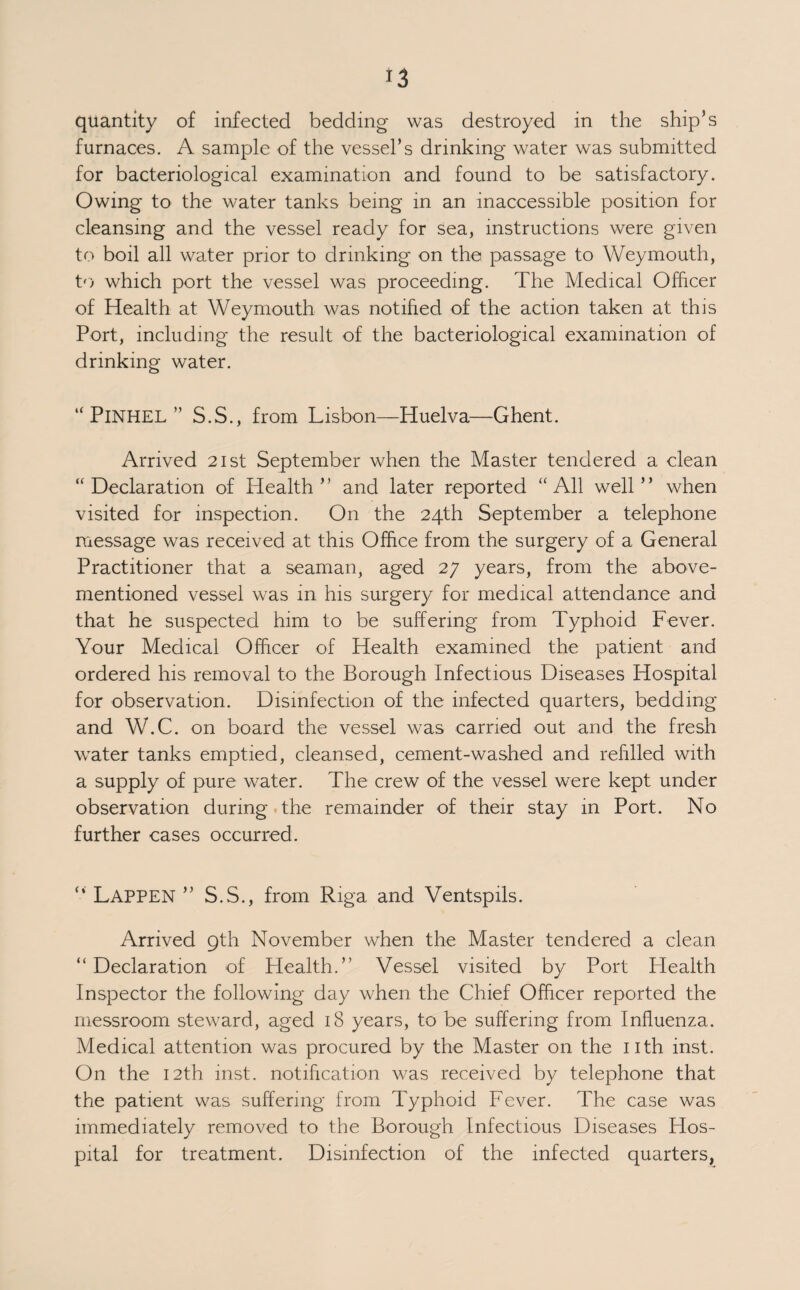 OTHER CASES OF SICKNESS, ETC., INVESTIGATED. In addition to the cases of infectious diseases tabulated, 113 cases of non-infectious sickness, etc., occurring during the voyage or on arrival and during stay in Port, were investigated by the Port Plealth Inspectors. These included 59 cases of non-infectious sickness, 21 cases of injuries, 28 cases of venereal disease, and 5 deaths. Of the deaths reported 2 were due to drowning, 2 to natural causes and I to a ruptured aneurism. In connection with the latter case a telephone message was received at this Office at 9-0 a.m. on the 8th July, from the Shipping Federa¬ tion, that the S/S “ Corferry ” was due to arrive from Ports¬ mouth having on board the body of the donkeyman, aged 50 years, who had died suddenly the previous night. I boarded the vessel immediately on arrival, examined the body and could find no evidence as to the cause of death. The body was removed to Low Street mortuary and the Coroner notified. A post mortem was held which revealed that death was due to a ruptured aneurism. VENEREAL DISEASES. Number of Seaman treated at the V.D. Clinic during 1938:— British Total Foreign Total Syphilis. 16 Syphilis. 22 Soft Chancre... 3 Soft Chancre... 3 Syph. & Gono. 3 Syph. <fc Gono. • • • Gonorrhoea. 41 Gonorrhoea . 24 S.C, & G. 1 Non-Venereal Non-Venereal Disease ... 13 Disease ... 6 Total. 77 Total. 55 PARROTS (PROHIBITION OF IMPORT) REGULATIONS, 1930. 8 budgerigars came under observation during the past year, in all cases written undertakings that the birds would not be landed were received from the owners,