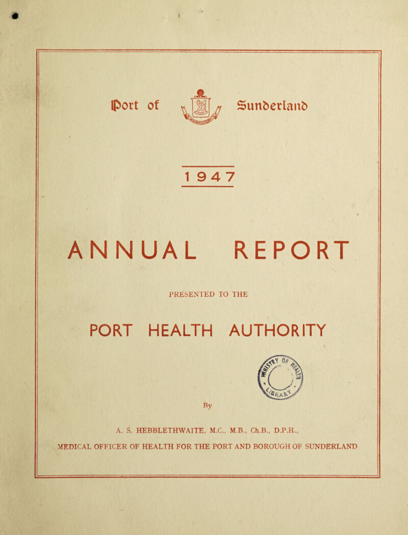 19 4 7 ANNUAL REPORT PRESENTED TO THE PORT HEALTH AUTHORITY By A. S. HEBBLETHWAITE. M.C., M.B., Ch.B., D.P.H., MEDICAL OFFICER OF HEALTH FOR THE PORT AND BOROUGH OF SUNDERLAND