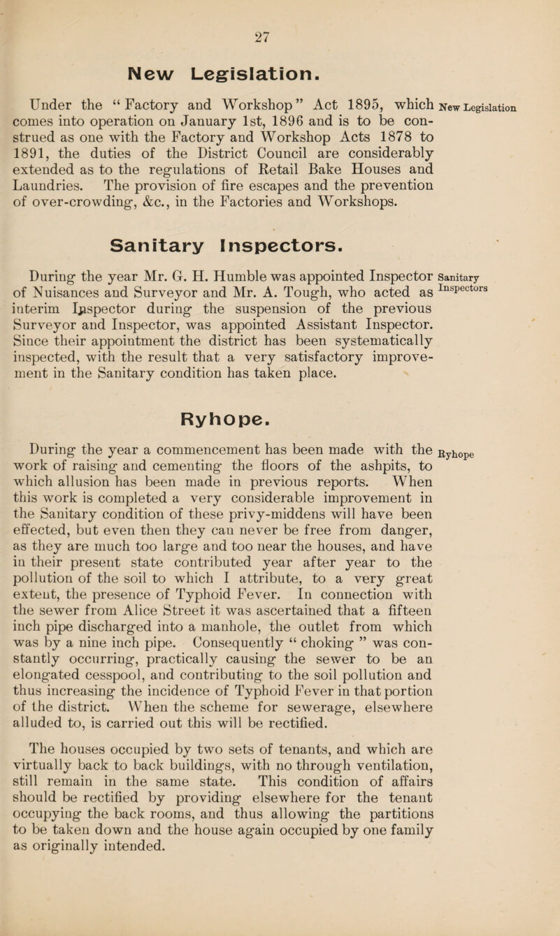 New Legislation. Under the “Factory and Workshop” Act 1895, which comes into operation on January 1st, 1896 and is to be con¬ strued as one with the Factory and Workshop Acts 1878 to 1891, the duties of the District Council are considerably extended as to the regulations of Retail Bake Houses and Laundries. The provision of fire escapes and the prevention of over-crowding, &c., in the Factories and Workshops. Sanitary Inspectors. During the year Mr. G. H. Humble was appointed Inspector of Nuisances and Surveyor and Mr. A. Tough, who acted as interim Inspector during the suspension of the previous Surveyor and Inspector, was appointed Assistant Inspector. Since their appointment the district has been systematically inspected, with the result that a very satisfactory improve¬ ment in the Sanitary condition has taken place. Ryhope. During the year a commencement has been made with the work of raising and cementing the floors of the ashpits, to which allusion has been made in previous reports. When this work is completed a very considerable improvement in the Sanitary condition of these privy-middens will have been effected, but even then they can never be free from danger, as they are much too large and too near the houses, and have in their present state contributed year after year to the pollution of the soil to which I attribute, to a very great extent, the presence of Typhoid Fever. In connection with the sewer from Alice Street it was ascertained that a fifteen inch pipe discharged into a manhole, the outlet from which was by a nine inch pipe. Consequently “ choking ” was con¬ stantly occurring, practically causing the sewer to be an elongated cesspool, and contributing to the soil pollution and thus increasing the incidence of Typhoid Fever in that portion of the district. When the scheme for sewerage, elsewhere alluded to, is carried out this will be rectified. The houses occupied by two sets of tenants, and which are virtually back to back buildings, with no through ventilation, still remain in the same state. This condition of affairs should be rectified by providing elsewhere for the tenant occupying the back rooms, and thus allowing the partitions to be taken down and the house again occupied by one family as originally intended. New Legislation Sanitary Inspectors Ryhope