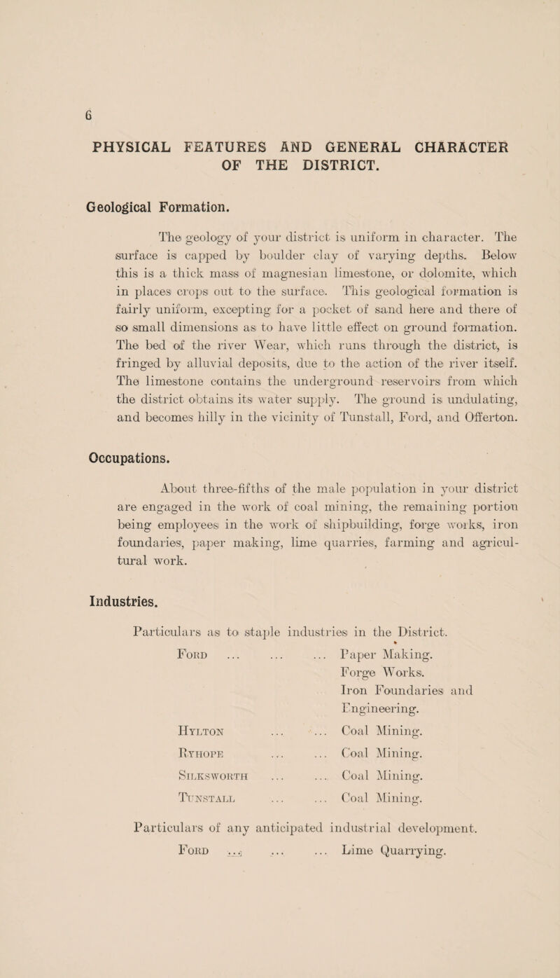 ZYMOTIC DISEASES. The following measures are taken in the Sunderland Rural District to check the spread of Infectious Diseases:— 1. Adoption of Infectious Diseases Prevention Act, 1890. 2. Every case is immediately visited after notification and arrangements made to have the case removed to the Rural District Isolation Hospital at once if it is found that suitable isolation call not be provided at home, either on account of want of room or a large family in the house. If isolated at home, verbal and printed instructions are given as to the best method of isolation and disinfectants supplied for use in the bedroom. The cases isolated at home are re-visited to see that proper isolation isi carried out. 3. A complete history of the case is taken in writing at the time of the first visit, and all enquiries made as to prob¬ able source of infection such as contact cases, milk supply, and any other causes. 4. In every case where the patient is removed to Hospital the room and its contents are immediately disinfected, the bed and clothing being taken to the Hospital for that purpose. Antitoxin is supplied free by the Rural Distict Council to all cases of Diphtheria, a supply being kept for the use of Practitioners in the District. All patients to the Isolation Hospital are removed under the supervision of the Sanitary Inspector, the patients being in the charge of a trained nurse during course of removal. A Motor Ambulance is used for the removal of the patient and the bedding. Posters and handbills containing advice and instructions are distributed in your district when necessary.