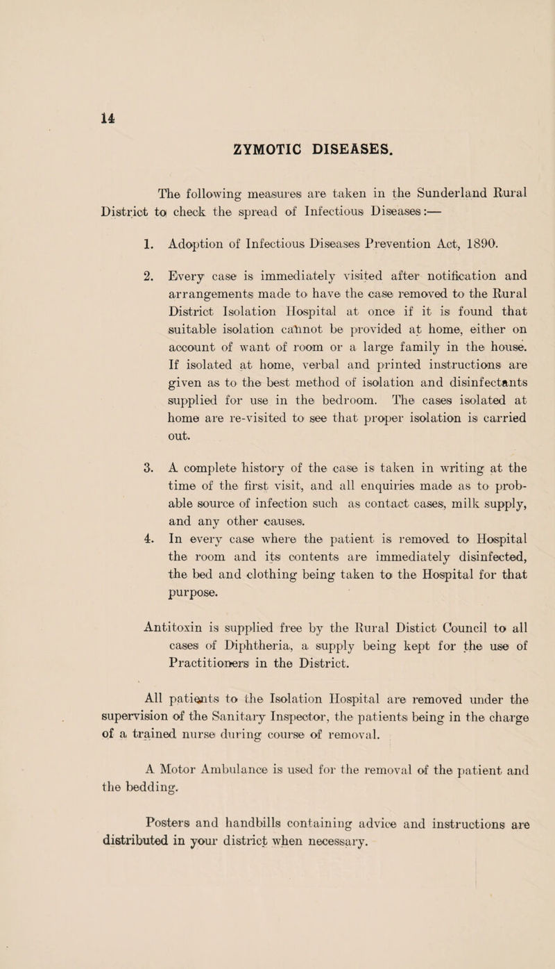 Accommodation for Post Mortem Examinations. In Agreement with II.M. Coroners of the District, arrange¬ ments have been made with the Governing Body of the Sunderland Royal Infirmary for the use of their Post Mortem Room, Instruments, &c., at a charge of two guineas per case. » Notification of Births Act and Midwives Act. Venereal Diseases and Ophthalmia Neonatorum Acts. These Acts are administered by the Durham County Council. Sale of Food and Drugs Act. The working of this Act is carried out under the direction o? the Durham County Council. Meat Inspection. There are seven Licensed Slaughter-houses in the district, which are regularly inspected each week throughout the year. 6 inspections were made of carcases of pigs killed in places other than Licensed Slaughter-houses, also 98 inspections have been made of Fish, Fruit, and Provision Shops. Thirteen carcases of Cows and other beasts found to be affected with Tuberculosis were condemned as unfit for human food, and afterwards destroyed. Milk Supply. Regular inspections have been made as to the Sanitary condition of the various cowsheds, dairies and milkshopsi in your District during the past year. Eight Notices were served upon the Farmers to remedy defects found to> exist during the course of our inspection. On the whole, the cowsheds, dairies and milkshops were found to be satisfactory. There are 35 Registered Wholesale Milk Producers and 14 Registered Retail Milk Producers in your District, the number of dairy cows kept being 682. There are also 12 Registered Purveyors of Milk.