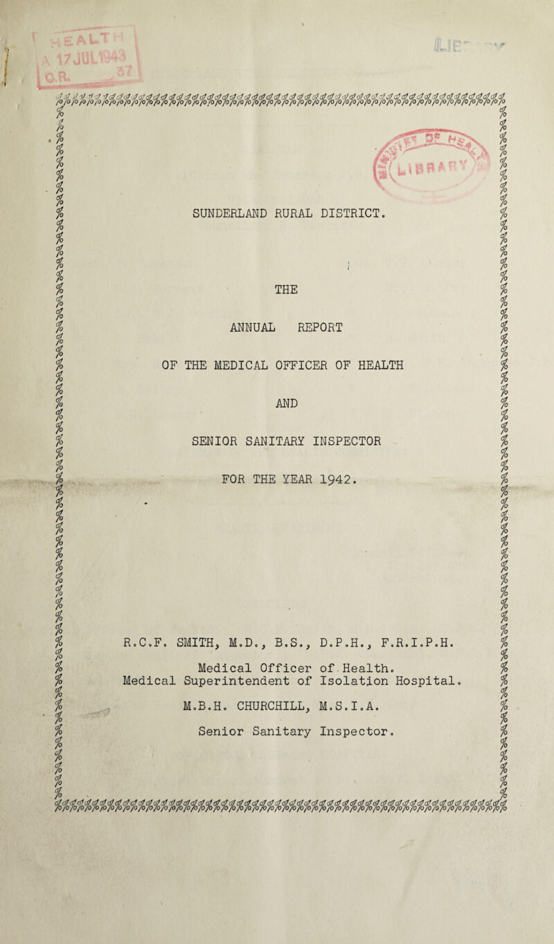 % k k k k k k k k k k k % k k k k k % k k % SUNDERLAND RURAL DISTRICT % h k % . % k k % % t % % t i t k k % k k k k % H%%% THE ANNUAL REPORT OF THE MEDICAL OFFICER OF HEALTH AND SENIOR SANITARY INSPECTOR FOR THE YEAR 1942. R.C.F. SMITH, M.D., B.S D.P.H.. F.R.I.P.H. Medical Officer of Health. Medical Superintendent of Isolation Hospital M.B.H. CHURCHILL, M.S.I.A. Senior Sanitary Inspector. % % % k % k % k k k k k k k t k k k k i k k k k k k k k k k k k % k % k k k k k k /» i