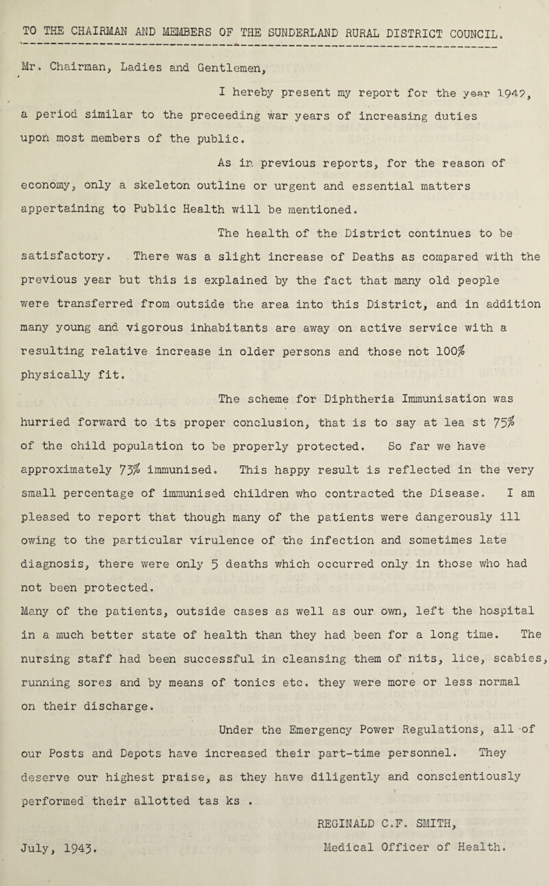 Mr, Chairman* Ladies and Gentlemen* I hereby present my report for the year 1949, i a period similar to the preceeding war years of increasing duties upon most members of the public. As in previous reports* for the reason of economy* only a skeleton outline or urgent and essential matters appertaining to Public Health will be mentioned. The health of the District continues to be satisfactory. There was a slight increase of Deaths as compared with the previous year but this is explained by the fact that many old people were transferred from outside the area into this District* and in addition many young and vigorous inhabitants are away on active service with a resulting relative increase in older persons and those not 100% physically fit. The scheme for Diphtheria Immunisation was hurried forward to its proper conclusion* that is to say at lea st 75% of the child population to be properly protected. So far we have approximately 75% immunised. This happy result is reflected in the very small percentage of immunised children v/ho contracted the Disease, I am pleased to report that though many of the patients were dangerously ill owing to the particular virulence of the infection and sometimes late diagnosis* there were only 5 deaths which occurred only in those who had not been protected. Many of the patients* outside cases as well as our own* left the hospital in a much better state of health than they had been for a long time. The nursing staff had been successful in cleansing them of nits* lice* scabies / running sores and by means of tonics etc, they were more or less normal on their discharge. Under the Emergency Power Regulations* all of our Posts and Depots have increased their part-time personnel. They deserve our highest praise* as they have diligently and conscientiously performed their allotted tas ks . REGINALD C.F. SMITH* July* 1945. Medical Officer of Health,