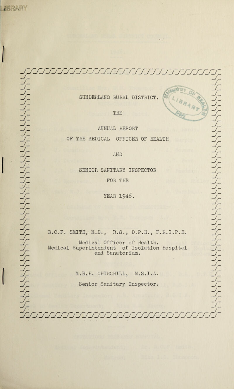 _/_ J- _/_ _/_ J_ _/_ _/_ _/_ I/I ± t _/_ J~- J- _/_ A ± ± j- _/_ ± ± ± j- j- _ _/_/_/ SUNDERLAND RURAL DISTRICT. ANNUAL REPORT OF THE MEDICAL OFFICER OF HEALTH R.C.F. SMITH, o D o ^ SENIOR SANITARY INSPECTOR FOR THE YEAR 1946. R. S., D. P. H., F.R. I.P. H Medical Officer of Health. Medical Superintendent of Isolation Hospital and Sanatorium. M.B.H. CHURCHILL, M.S.I.A. Senior Sanitary Inspector.