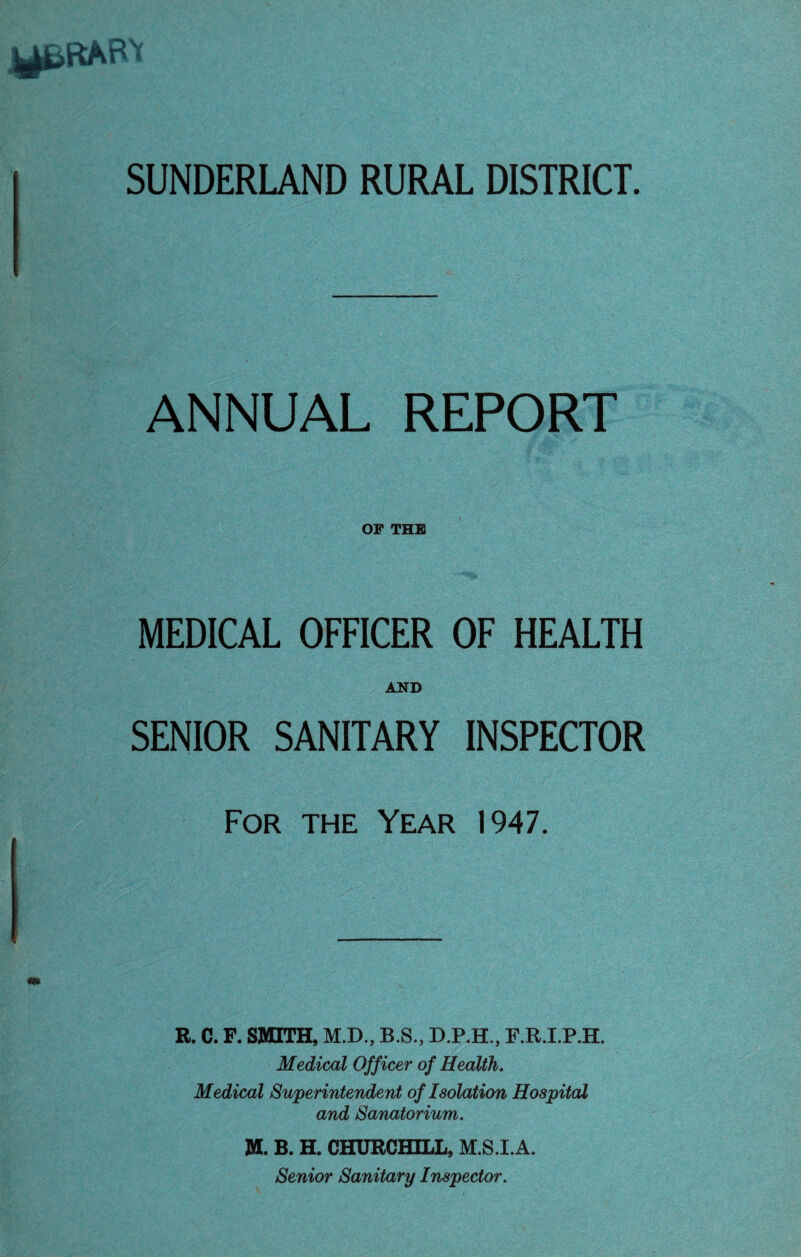 SUNDERLAND RURAL DISTRICT. ANNUAL REPORT OF THE MEDICAL OFFICER OF HEALTH AND SENIOR SANITARY INSPECTOR For the Year 1947. # R. C. F. SMITH, M.D., B.S., D.P.H., F.R.I.P.H. Medical Officer of Health . Medical Superintendent of Isolation Hospital and Sanatorium . M. B. H. CHURCHILL, M.S.I.A. Senior Sanitary Inspector.