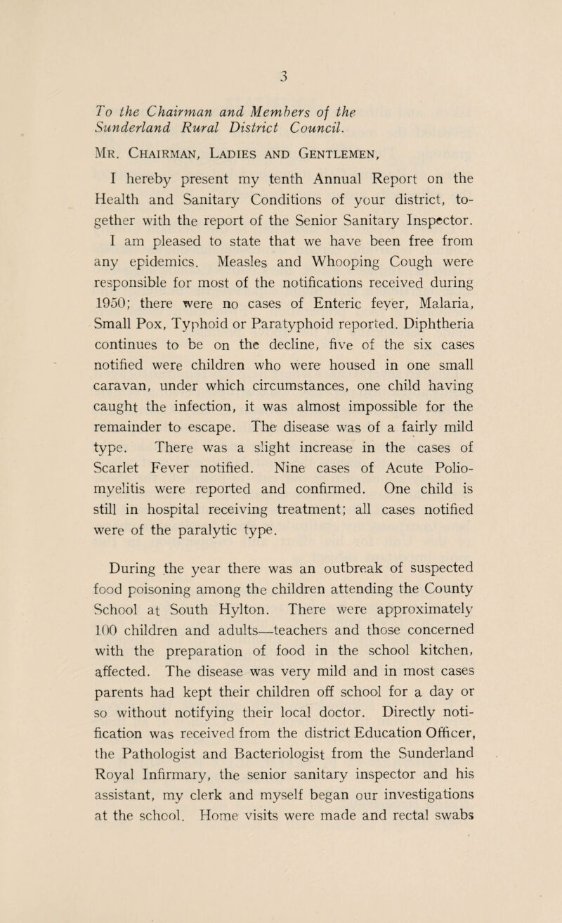 STATISTICS. 8,286 acres. Area (in acres) ... Registrar-General’s estimate of resi¬ dent population mid-1950 ... 28,690 Number of inhabited houses at 31st December, 1950 ... ... ... 8,402 Rateable Value . £137,179 Sum represented by penny rate ... £469 Births and Birth-Rate. The nett number of births in the district was 558. The sex and legitimacy classification is shown thus: — Live Births : M. F. Total Legitimate ... 286 261 547 Illegitimate 8 O O 11 558 The birth-rate per thousand of the estimated popula¬ tion is 19.5, a slight increase over the previous year and a little above the rate per thousand of the total popula¬ tion for England and Wales which is 15.8. In addition to the Comparability Factor issued in order to determine a more accurate death-rate, the Registrar-General has, for the year 1950, prepared and issued a factor to determine a more accurate birth-rate. This factor for the Sunderland Rural District is 1.03, and the Corrected Birth-rate calculated therefrom is 20. Still Births : M. F. Total Legitimate ..5 6 11 Illegitimate —- -—- — During the year there were 11 still-births in the dist¬ rict. The still-ibirth rate of the population is 0.38 per thousand, an increase over the figure recorded in 1949, viz., 4 still-births which gave a mortality rate of 0.16 per thousand total population. The corresponding figure for England and Wales is 0.37. Deaths and Death Rate. The total number of deaths in the district during 1950 (corrected for inward and outward transfers, and includ¬ ing deaths from all causes and at all ages) is 313: viz., 164 males and 149 females. The recorded death-rate being 10.9 per thousand of the estimated population.