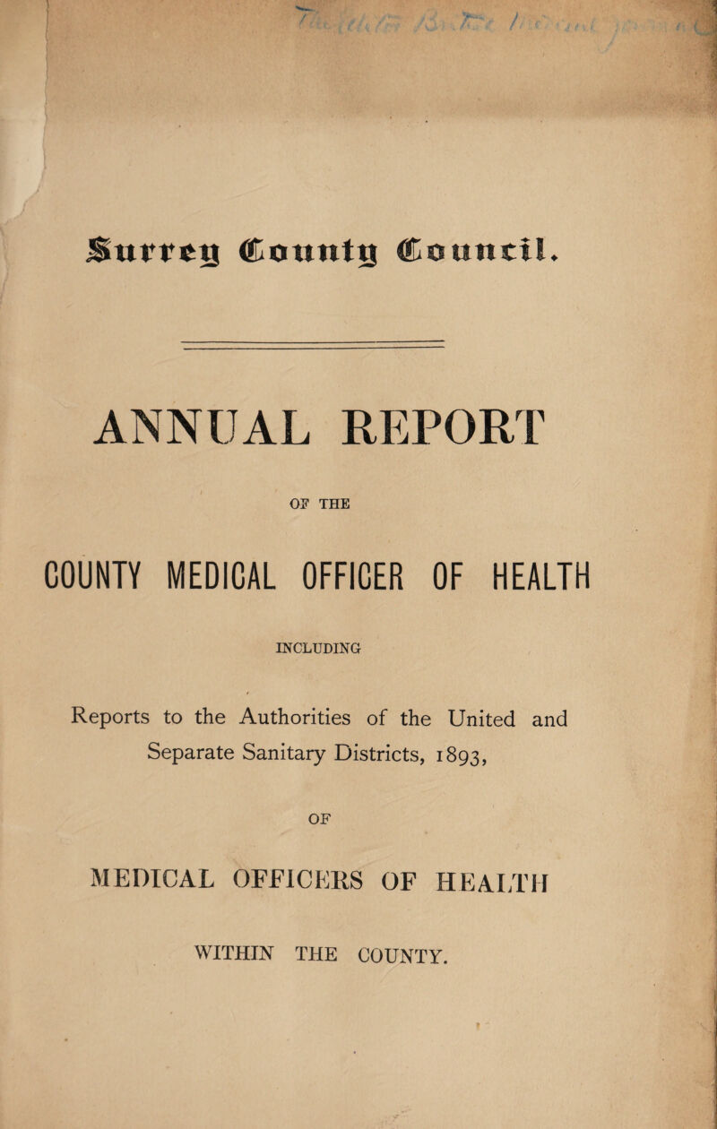 Surrey County Council* ANNUAL REPORT OF THE COUNTY MEDICAL OFFICER OF HEALTH INCLUDING Reports to the Authorities of the United and Separate Sanitary Districts, 1893, OF MEDICAL OFFICERS OF HEALTH WITHIN THE COUNTY.