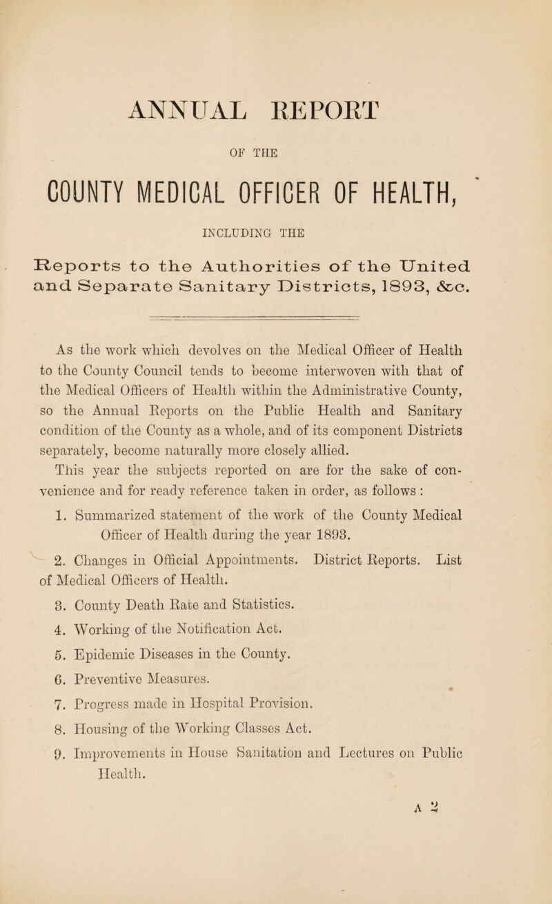 ANNUAL EE PORT OF THE COUNTY MEDICAL OFFICER OF HEALTH, INCLUDING THE Reports to the Authorities of the United and Separate Sanitary Districts, 1893, &c. As the work which devolves on the Medical Officer of Health to the County Council tends to become interwoven with that of the Medical Officers of Health within the Administrative County, so the Annual Reports on the Public Health and Sanitary condition of the County as a whole, and of its component Districts separately, become naturally more closely allied. This year the subjects reported on are for the sake of con¬ venience and for ready reference taken in order, as follows : 1. Summarized statement of the work of the County Medical Officer of Health during the year 1893. 2. Changes in Official Appointments. District Reports. List of Medical Officers of Health. 3. County Death Rate and Statistics. 4. Working of the Notification Act. 5. Epidemic Diseases in the County. 6. Preventive Measures. 7. Progress made in Hospital Provision. 8. Housing of the Working Classes Act. 9. Improvements in House Sanitation and Lectures on Public Health. A