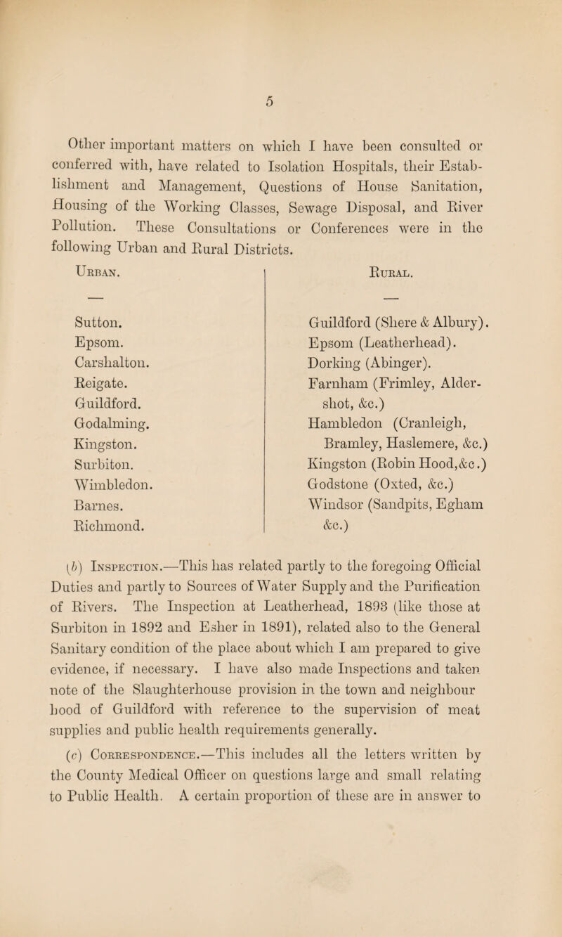Other important matters on which I have been consulted or conferred with, have related to Isolation Hospitals, their Estab¬ lishment and Management, Questions of House [Sanitation, Housing of the Working Classes, Sewage Disposal, and River Pollution. These Consultations or Conferences were in the following Urban and Bural Districts. Urban. Rural. Sutton. Guildford (Sliere & Albury). Epsom. Epsom (Leatlierliead). Carslialton. Dorking (Abinger). Beigate. Farnham (Frimley, Aider- Guildford. shot, &c.) Godaiming. Hambledon (Cranleigh, Kingston. Bramley, Haslemere, &c.) Surbiton. Kingston (RobinHood,&c.) Wimbledon. Godstone (Oxted, &c.) Barnes. Windsor (Sandpits, Egliam Richmond. &c.) [b) Inspection.—This has related partly to the foregoing Official Duties and partly to Sources of Water Supply and the Purification of Rivers. The Inspection at Leatlierliead, 1893 (like those at Surbiton in 1892 and Esher in 1891), related also to the General Sanitary condition of the place about which I am prepared to give evidence, if necessary. I have also made Inspections and taken note of the Slaughterhouse provision in the town and neighbour hood of Guildford with reference to the supervision of meat supplies and public health requirements generally. (c) Correspondence.—This includes all the letters written by the County Medical Officer on questions large and small relating to Public Health. A certain proportion of these are in answer to