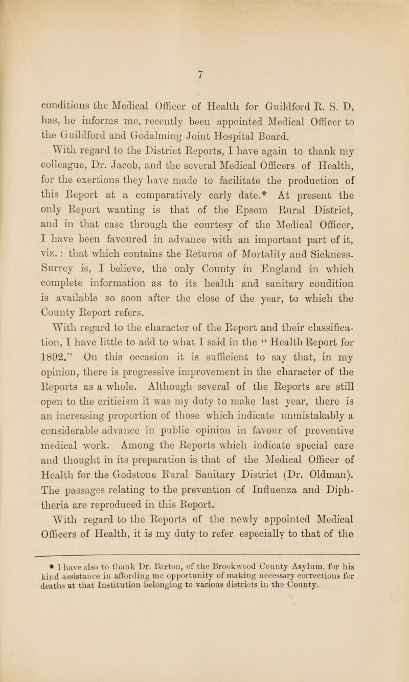 1 conditions the Medical Officer of Health for Guildford R. S. D, has, he informs me, recently been appointed Medical Officer to the Guildford and Godaiming Joint Hospital Board. With regard to the District Reports, 1 have again to thank my colleague, Dr. Jacob, and the several Medical Officers of Health, for the exertions they have made to facilitate the production of this Report at a comparatively early date.* At present the only Report wanting is that of the Epsom Rural District, and in that case through the courtesy of the Medical Officer, I have been favoured in advance with an important part of it, viz. : that which contains the Returns of Mortality and Sickness. Surrey is, I believe, the only County in England in which complete information as to its health and sanitary condition is available so soon after the close of the year, to which the County Report refers. With regard to the character of the Report and their classifica¬ tion, I have little to add to what I said in the “ Health Report for 1892.” On this occasion it is sufficient to say that, in my opinion, there is progressive improvement in the character of the Reports as a whole. Although several of the Reports are still open to the criticism it was my duty to make last year, there is an increasing proportion of those which indicate unmistakably a considerable advance in public opinion in favour of preventive medical work. Among the Reports which indicate special care and thought in its preparation is that of the Medical Officer of Health for the Godstone Rural Sanitary District (Dr. Oldman). The passages relating to the prevention of Influenza and Diph¬ theria are reproduced in this Report. With regard to the Reports of the newly appointed Medical Officers of Health, it is my duty to refer especially to that of the * I have also to thank Dr. Barton, of the Brookwood County Asylum, for his kind assistance in affording me opportunity of making necessary corrections for deaths at that Institution belonging to various districts in the County.