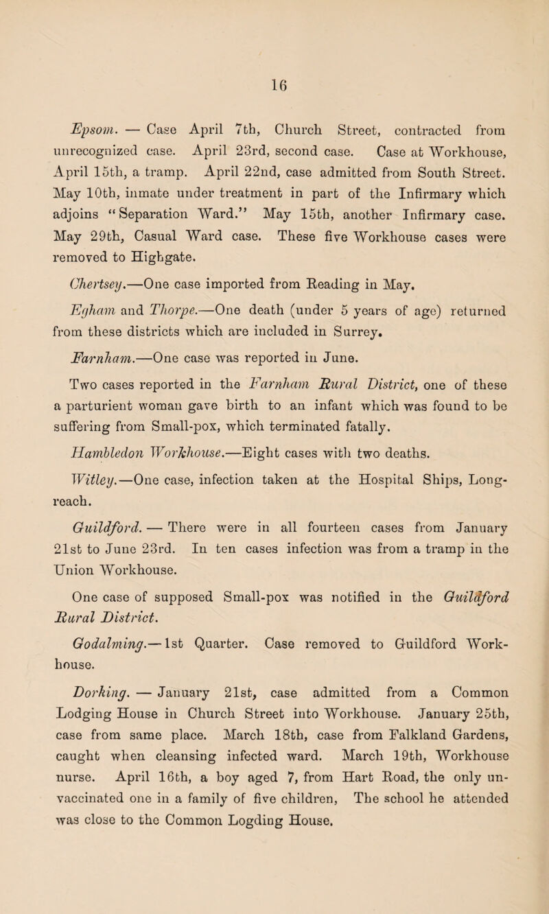Epsom. — Case April 7th, Church Street, contracted from unrecognized case. April *23rd, second case. Case at Workhouse, April 15th, a tramp. April 22nd, case admitted from South Street. May 10th, inmate under treatment in part of the Infirmary which adjoins “Separation Ward.” May 15th, another Infirmary case. May 29th, Casual Ward case. These five Workhouse cases were removed to Highgate. Chertsey.—One case imported from Reading in May. Egham and Thorpe.—One death (under 5 years of age) returned from these districts which are included in Surrey. Farnham.—One case was reported in June. Two cases reported in the Farnham Rural District, one of these a parturient woman gave birth to an infant which was found to be suffering from Small-pox, which terminated fatally. Hambleclon Workhouse.—Eight cases with two deaths. Witley.—One case, infection taken at the Hospital Ships, Long- reach. Guildford. — There were in all fourteen cases from January 21st to June 23rd. In ten cases infection was from a tramp in the Union Workhouse. One case of supposed Small-pox was notified in the Guildford Rural District. Godaiming.— 1st Quarter. Case removed to Guildford Work- house. Dorking. — January 21st, case admitted from a Common Lodging House in Church Street into Workhouse. January 25tb, case from same place. March 18th, case from Falkland Gardens, caught when cleansing infected ward. March 19th, Workhouse nurse. April 16th, a boy aged 7, from Hart Road, the only un¬ vaccinated one in a family of five children, The school he attended was close to the Common Logding House.