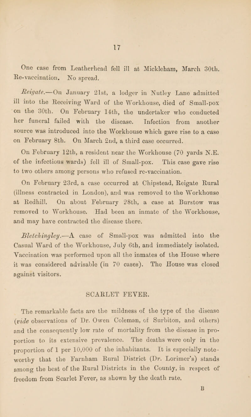 One case from Leatherhead fell ill at Mickleharn, March 30th. Re-vaccination. ISTo spread. Heigate.—On January 21st, a lodger in H utley Lane admitted ill into the Receiving Ward of the Workhouse, died of Small-pox on the 30th. On February 14th, the undertaker who conducted her funeral failed with the disease. Infection from another source was introduced into the Workhouse which gave rise to a case on February 8th. On March 2nd, a third case occurred. On February 12th, a resident near the Workhouse (70 yards N.E. of the infectious wards) fell ill of Small-pox. This case gave rise to two others among persons who refused re-vaccination. On February 23rd, a case occurred at Chipstead, Reigate Rural (illness contracted in London), and was removed to the Workhouse at Redhill. On about February 28th, a case at Burstow was removed to Workhouse. Had been an inmate of the Workhouse, and may have contracted the disease there. Bletchingley.-—A case of Small-pox was admitted into the Casual Ward of the Workhouse, July 6th, and immediately isolated, Vaccination was performed upon all the inmates of the House where it was considered advisable (in 70 cases). The House was closed against visitors. SCARLET FEVER, The remarkable facts are the mildness of the type of the disease (vicle observations of Dr. Owen Coleman, of Surbiton, and others) and the consequently low rate of mortality from the disease in pro¬ portion to its extensive prevalence. The deaths were only in the proportion of 1 per 10,000 of the inhabitants. It is especially note¬ worthy that the Farnham Rural District (Dr. Lorimer’s) stands among the best of the Rural Districts in the County, in respect of freedom from Scarlet Fever, as shown by the death rate. B