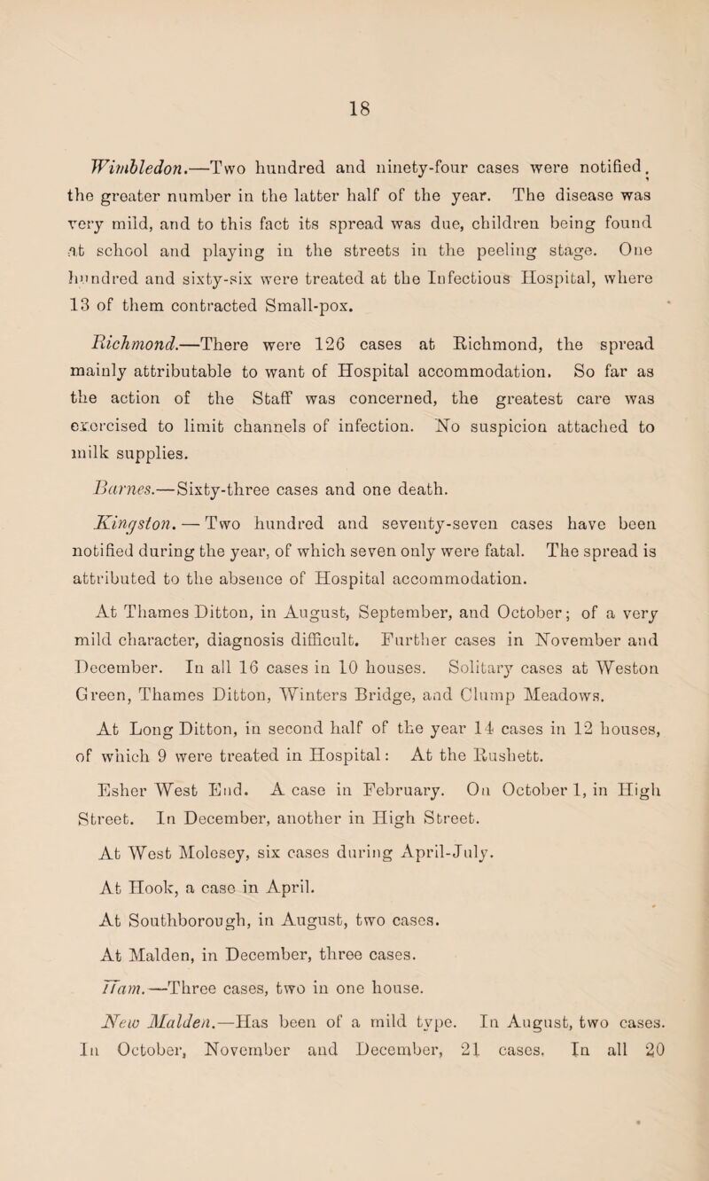 Wimbledon.—Two hundred and ninety-four cases were notified, the greater number in the latter half of the year. The disease was very mild, and to this fact its spread was due, children being found at school and playing in the streets in the peeling stage. One hundred and sixty-six were treated at the Infectious Hospital, where 13 of them contracted Small-pox. Richmond.—There were 126 cases at Richmond, the spread mainly attributable to want of Hospital accommodation. So far as the action of the Staff was concerned, the greatest care was exorcised to limit channels of infection. Ho suspicion attached to milk supplies. Barnes.—Sixty-three cases and one death. .Kingston. — Two hundred and seventy-seven cases have been notified during the year, of which seven only were fatal. The spread is attributed to the absence of Hospital accommodation. At Thames Ditton, in August, September, and October; of a very mild character, diagnosis difficult. Further cases in November and December. In all 16 cases in 10 houses. Solitary cases at Weston Green, Thames Ditton, Winters Bridge, and Clump Meadows. At Long Ditton, in second half of the year 14 cases in 12 houses, of which 9 were treated in Hospital: At the Rushett. Esher West End. A case in February. On October 1, in High Street. In December, another in High Street. At West Molesey, six cases during April-July. At Hook, a case in April. At Southborough, in August, two cases. At Malden, in December, three cases. 77am.—Three cases, two in one house. New Malden.—Has been of a mild type. In August, two cases. In October, November and December, 21 cases. In all 20 *