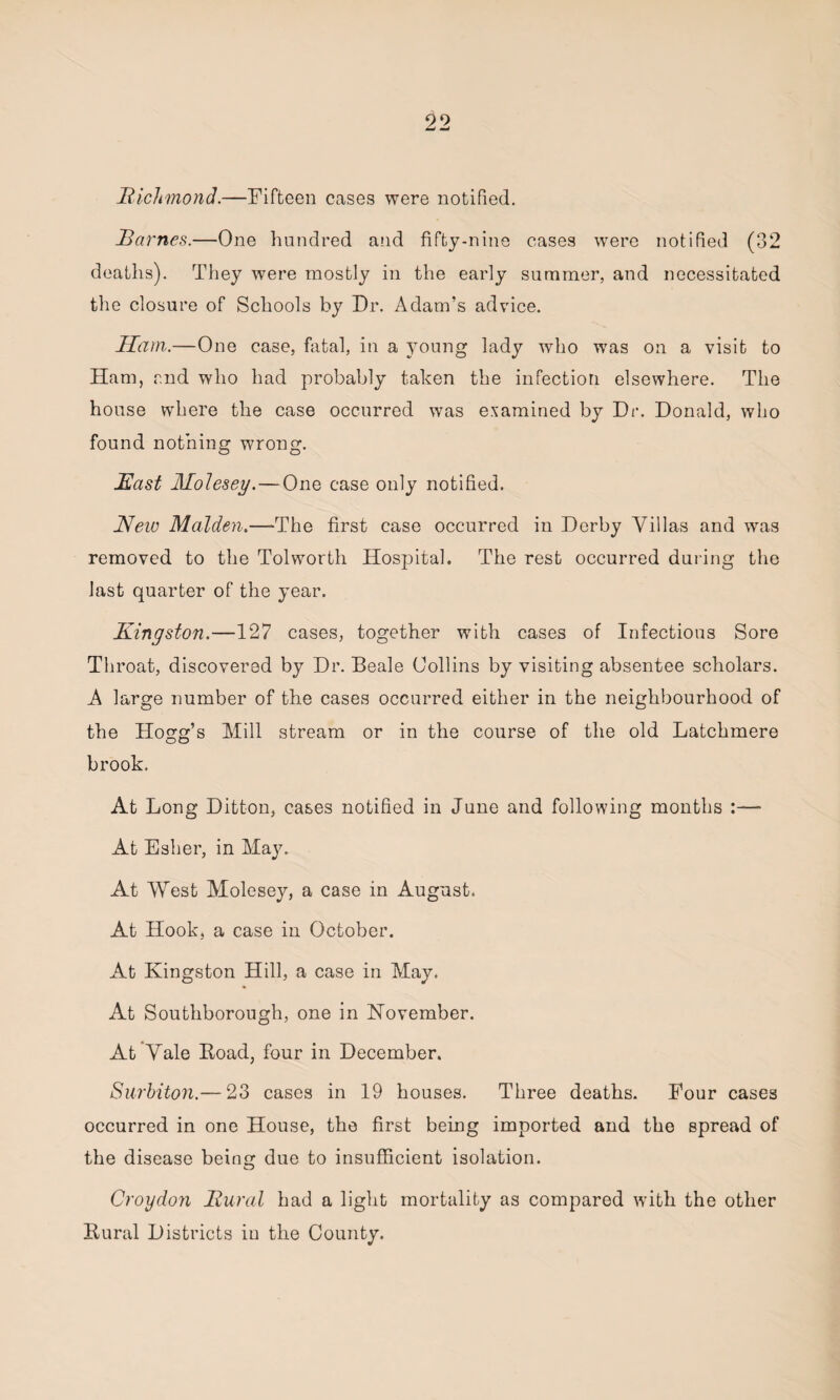 Richmond.—Fifteen cases were notified. Rarnes.—One hundred and fifty-nine cases were notified (32 deaths). They were mostly in the early summer, and necessitated the closure of Schools by Dr. Adam’s advice. Ham.—One case, fatal, in a young lady who was on a visit to Ham, and who had probably taken the infection elsewhere. The house where the case occurred was examined by Dr. Donald, who found nothing wrong. East Molesey.— One case only notified. New Malden.—-The first case occurred in Derby Villas and was removed to the Tolworth Hospital. The rest occurred during the last quarter of the year. Kingston.—127 cases, together with cases of Infectious Sore Throat, discovered by Dr. Beale Collins by visiting absentee scholars. A large number of the cases occurred either in the neighbourhood of the Hogg’s Mill stream or in the course of the old Latchmere brook. At Long Ditton, cases notified in June and following months :—■ At Esher, in May. At West Molesey, a case in August. At Hook, a case in October. At Kingston Hill, a case in May. At Southborough, one in November. At Vale Koad, four in December. Surbiton.— 23 cases in 19 houses. Three deaths. Four cases occurred in one House, the first being imported and the spread of the disease beino- due to insufficient isolation. o Croydon Rural had a light mortality as compared with the other Rural Districts in the County.