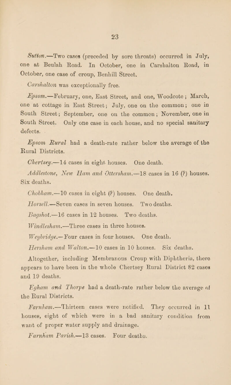 Sutton.—Two cases (preceded by sore throats) occurred in July, one at Beulah Road. In October, one in Carshalton Road, in October, one case of croup, Benhill Street. Carshalton was exceptionally free. Epsom.—February, one, East Street, and one, Woodcote ; March, one at cottage in East Street; July, one on the common; one in South Street; September, one on the common ; November, one in South Street. Only one case in each house, and no special sanitary defects. Epsom Eural had a death-rate rather below the average of the Rural Districts. Chertsey.—14 cases in eight houses. One death. Addle-stone, New Ham a?ul Ottersham.—18 cases in 16 (?) houses. Six deaths. Chohham.—10 cases in eight (?) houses. One death. Horsell.—Seven cases in seven houses. Two deaths. Bagshot.—16 cases in 12 houses. Twro deaths. Windie sham.—Three cases in three houses. Weyhridge.— Four cases in four houses. One death. Her sham and Walton.—10 cases in 10 houses. Six deaths. Altogether, including Membranous Croup with Diphtheria, there appears to have been in the whole Chertsey Rural District 82 cases and 19 deaths. Egham and Thorpe had a death-rate rather below the average oJ the Rural Districts. Farnham.—Thirteen cases were notified. They occurred in 11 houses, eight of which were in a bad sanitary condition from want of proper water supply and drainage. Farnham Parish.—13 cases. Four deaths.