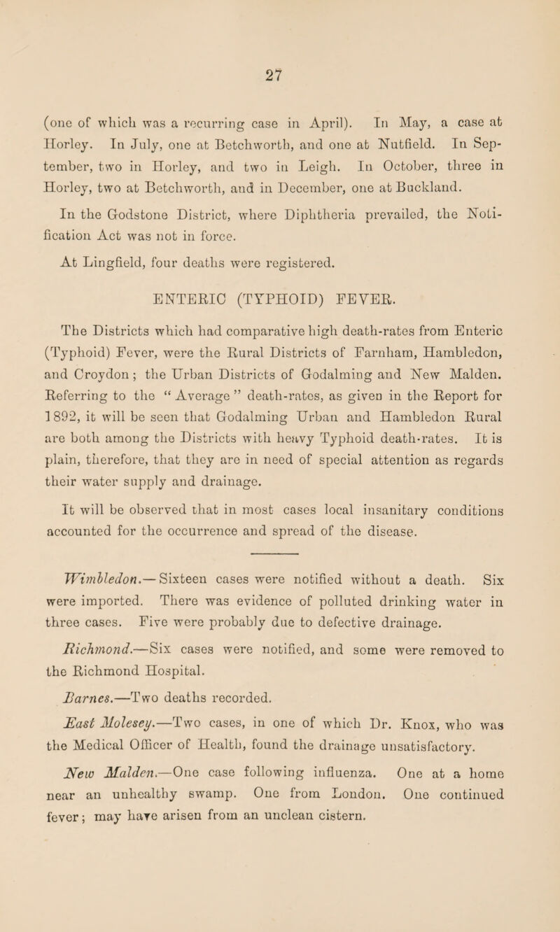 (one of which was a recurring case in April). In May, a case at Horley, In July, one at Betchworth, and one at Nutfield. In Sep¬ tember, two in Horley, and two in Leigh. In October, three in Horley, two at Betchworth, and in December, one atBuekland. In the Godstone District, where Diphtheria prevailed, the Noti¬ fication Act was not in force. At Lingfield, four deaths were registered. ENTERIC (TYPHOID) FEVER. The Districts which had comparative high death-rates from Enteric (Typhoid) Fever, were the Rural Districts of Farnliam, Hambledon, and Croydon ; the Urban Districts of Godaiming and New Malden. Referring to the “ Average ” death-rates, as given in the Report for 1892, it will be seen that Godaiming Urban and Hambledon Rural are both among the Districts with heavy Typhoid death-rates. It is plain, therefore, that they are in need of special attention as regards their water supply and drainage. It will be observed that in most cases local insanitary conditions accounted for the occurrence and spread of the disease. Wimbledon.— Sixteen cases were notified without a death. Six were imported. There was evidence of polluted drinking water in three cases. Five were probably due to defective drainage. Richmond.—Six cases were notified, and some were removed to the Richmond Hospital. Rarnes.—Two deaths recorded. East ALolesey.—Two cases, in one of which Dr. Knox, who was the Medical Officer of Health, found the drainage unsatisfactory. New Malden.—One case following influenza. One at a home near an unhealthy swamp. One from London. One continued fever; may hare arisen from an unclean cistern.
