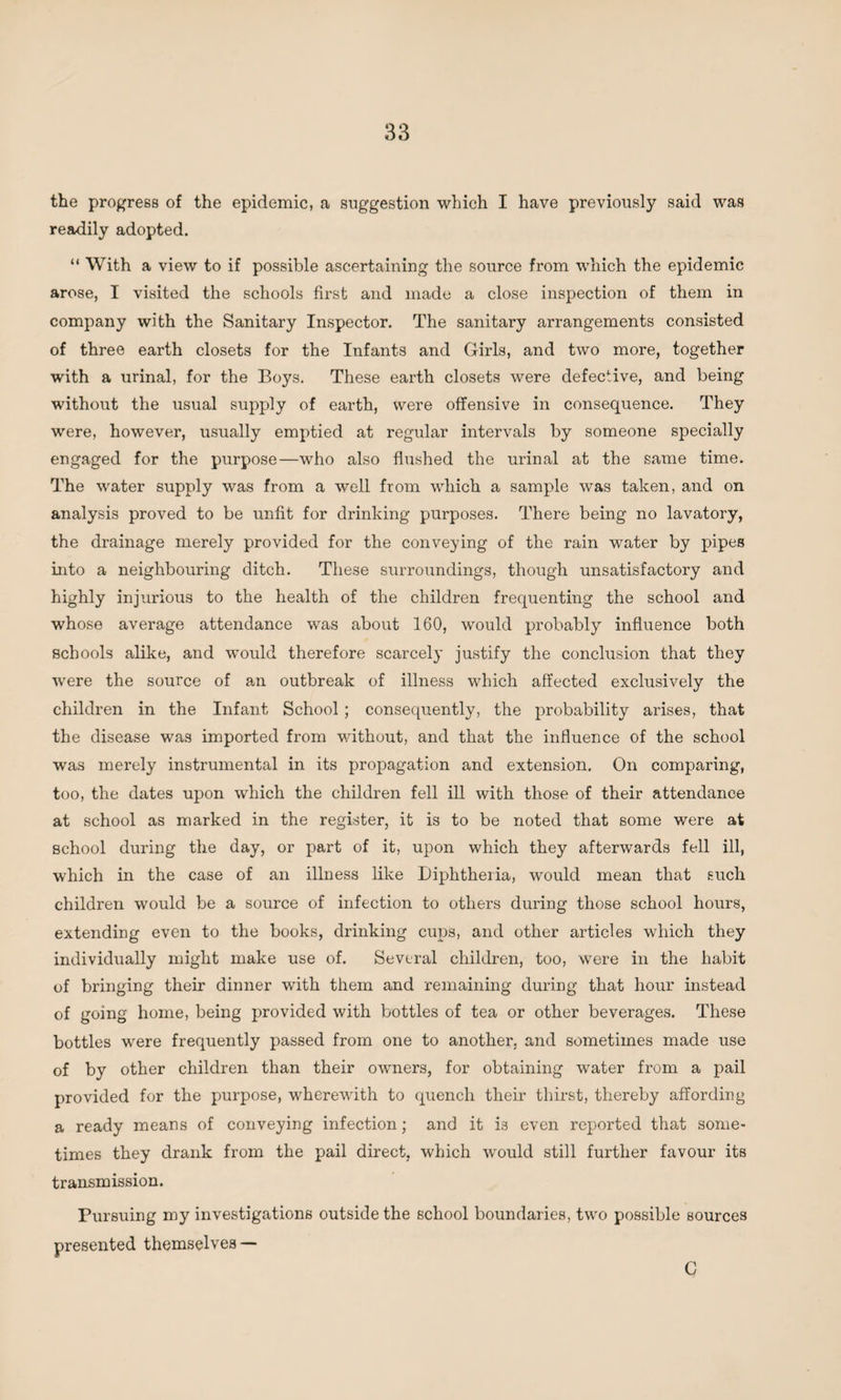 the progress of the epidemic, a suggestion which I have previously said was readily adopted. “ With a view to if possible ascertaining the source from which the epidemic arose, I visited the schools first and made a close inspection of them in company with the Sanitary Inspector. The sanitary arrangements consisted of three earth closets for the Infants and Girls, and two more, together with a urinal, for the Boys. These earth closets were defective, and being without the usual supply of earth, were offensive in consequence. They were, however, usually emptied at regular intervals by someone specially engaged for the purpose—who also flushed the urinal at the same time. The water supply was from a well from which a sample was taken, and on analysis proved to be unfit for drinking purposes. There being no lavatory, the drainage merely provided for the conveying of the rain water by pipes into a neighbouring ditch. These surroundings, though unsatisfactory and highly injurious to the health of the children frequenting the school and whose average attendance was about 160, would probably influence both schools alike, and would therefore scarcely justify the conclusion that they were the source of an outbreak of illness which affected exclusively the children in the Infant School; consequently, the probability arises, that the disease was imported from without, and that the influence of the school was merely instrumental in its propagation and extension. On comparing, too, the dates upon which the children fell ill with those of their attendance at school as marked in the register, it is to be noted that some were at school during the day, or part of it, upon which they afterwards fell ill, which in the case of an illness like Diphtheria, would mean that such children would be a source of infection to others during those school hours, extending even to the books, drinking cups, and other articles which they individually might make use of. Several children, too, were in the habit of bringing their dinner with them and remaining during that hour instead of going home, being provided with bottles of tea or other beverages. These bottles were frequently passed from one to another, and sometimes made use of by other children than their owners, for obtaining water from a pail provided for the purpose, wherewith to quench their thirst, thereby affording a ready means of conveying infection; and it i3 even reported that some¬ times they drank from the pail direct, which would still further favour its transmission. Pursuing my investigations outside the school boundaries, two possible sources presented themselves — G