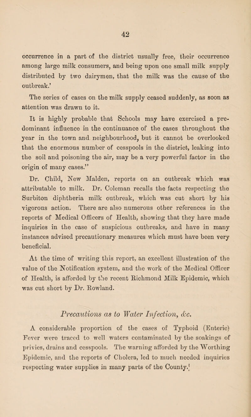 occurrence in a part of the district usually free, their occurrence among large milk consumers, and being upon one small milk supply distributed by two dairymen, that the milk was the cause of the outbreak.’ The series of cases on the milk supply ceased suddenly, as soon as attention was drawn to it. It is highly probable that Schools may have exercised a pre¬ dominant influence in the continuance of the cases throughout the year in the town and neighbourhood, but it cannot be overlooked that the enormous number of cesspools in the district, leaking into the soil and poisoning the air, may be a very powerful factor in the origin of many cases.” Dr. Child, New Malden, reports on an outbreak which was attributable to milk. Dr. Coleman recalls the facts respecting the Surbiton diphtheria milk outbreak, which was cut short by his vigorous action. There are also numerous other references in the reports of Medical Officers of Health, showing that they have made inquiries in the case of suspicious outbreaks, and have in many instances advised precautionary measures which must have been very beneficial. At the time of writing this report, an excellent illustration of the value of the Notification system, and the work of the Medical Officer of Health, is afforded by the recent Richmond Milk Epidemic, which was cut short by Dr. Rowland. Precautions as to Water Infection, &c. A considerable proportion of the cases of Typhoid (Enteric) Fever were traced to well waters contaminated by the soakings of privies, drains and cesspools. The warning afforded by the Worthing Epidemic, and the reports of Cholera, led to much needed inquiries respecting water supplies in many parts of the County.J