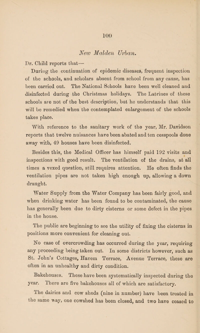 New Malclen Urban. Dr. Child reports that— Daring the continuation of epidemic diseases, frequent inspection of the schools, and scholars absent from school from any cause, has been carried out. The National Schools have been well cleaned and disinfected during the Christmas holidays. The Latrines of these schools are not of the best description, but he understands that this will be remedied when the contemplated enlargement of the schools takes place. With reference to the sanitary work of the year, Mr. Davidson reports that twelve nuisances have been abated and ten cesspools done away with, 49 houses have been disinfected. Besides this, the Medical Officer has himself paid 192 visits and inspections with good result. The ventilation of the drains, at all times a vexed question, still requires attention. He often finds the ventilation pipes are not taken high enough up, allowing a down draught. Water Supply from the Water Company has been fairly good, and when drinking water has been found to be contaminated, the cause has generally been due to dirty cisterns or some defect in the pipes in the house. The public are beginning to see the utility of fixing the cisterns in positions more convenient for cleaning out. No case of overcrowding has occurred during the year, requiring any proceeding being taken out. In some districts however, such as St. John’s Cottages, Havem Terrace, Avenue Terrace, these are often in an unhealthy and dirty condition. Bakehouses. These have been systematically inspected during the year. There are five bakehouses all of which are satisfactory. The dairies and cow sheds (nine in number) have been treated in the same T*ay, one cowshed has been closed, and two have ceased to