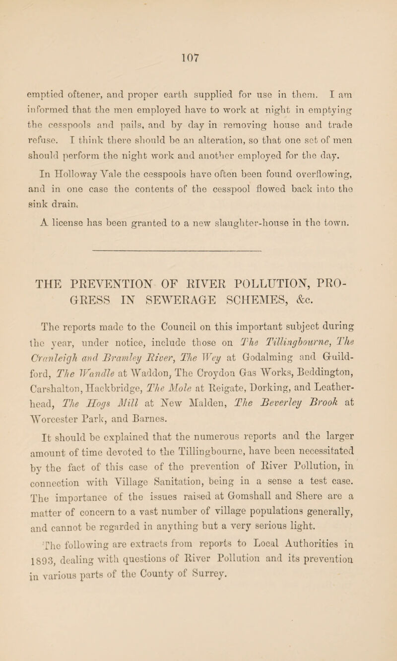 emptied oftener, and proper earth supplied for use in them. I am informed that the men employed have to work at night in emptying the cesspools and pails, and by day in removing house and trade refuse. I think there should be an alteration, so that one set of men should perform the night work and another employed for the day. In Holloway Yale the cesspools have often been found overflowing, and in one case the contents of the cesspool flowed back into the sink drain. A license has been granted to a new slaughter-house in the town. THE PREVENTION OF RIVER POLLUTION, PRO¬ GRESS IN SEWERAGE SCHEMES, &c. The reports made to the Council on this important subject during the year, under notice, include those on The Tillingbourne, The Cranleigh and Brantley River, The Wey at Godaiming and Guild¬ ford, The Wandle at Waddon, The Croydon Gas Works, Beddington, Carshalton, Hackbridge, The Mole at Reigate, Dorking, and Leather- head, The Hoys Mill at New Malden, The Beverley Brook at Worcester Parle, and Barnes. It should be explained that the numerous reports and the larger amount of time devoted to the Tillingbourne, have been necessitated by the fact of this case of the prevention of River Pollution, in connection with Village Sanitation, being in a sense a test case. The importance of the issues raised at Gornshall and Shere are a matter of concern to a vast number of village populations generally, and cannot be regarded in anything but a very serious light. The following are extracts from reports to Local Authorities in 1893, dealing with questions of River Pollution and its prevention in various parts of the County of Surrey.