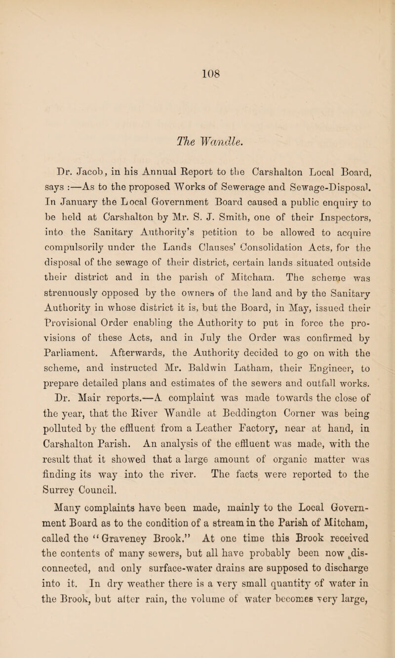 The Wandle. Dr. Jacob, in his Annual Report to the Carshalton Local Board, says :—As to the proposed Works of Sewerage and Sewage-Disposal. In January the Local Government Board caused a public enquiry to be held at Carshalton by Mr. S. J. Smith, one of their Inspectors, into the Sanitary Authority’s petition to be allowed to acquire compulsorily under the Lands Clauses’ Consolidation Acts, for the disposal of the sewage of their district, certain lands situated outside their district and in the parish of Mitcham. The scheme was strenuously opposed by the owners of the land and by the Sanitary Authority in whose district it is, but the Board, in May, issued their Provisional Order enabling the Authority to put in force the pro¬ visions of these Acts, and in July the Order was confirmed by Parliament. Afterwards, the Authority decided to go on with the scheme, and instructed Mr. Baldwin Latham, their Engineer, to prepare detailed plans and estimates of the sewers and outfall works. Dr. Mair reports.-—A complaint was made towards the close of the year, that the River Wandle at Beddington Corner was being polluted by the effluent from a Leather Factory, near at hand, in Carshalton Parish. An analysis of the effluent was made, with the result that it showed that a large amount of organic matter was finding its way into the river. The facts were reported to the Surrey Council. Many complaints have been made, mainly to the Local Govern¬ ment Board as to the condition of a stream in the Parish of Mitcham, called the “ Graveney Brook.” At one time this Brook received the contents of many sewers, but all have probably been now dis¬ connected, and only surface-water drains are supposed to discharge into it. In dry weather there is a very small quantity of water in the Brook, but alter rain, the volume of water becomes very large,