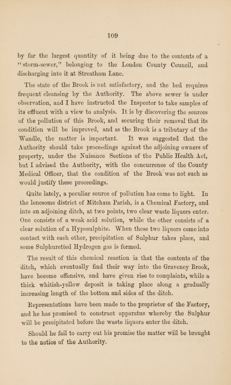by far the largest quantity of it being due to the contents of a “ storm-sewer,” belonging to the London County Council, and discharging into it at Streatham Lane. The state of the Brook is not satisfactory, and the bed requires frequent cleansing by the Authority. The above sewer is under observation, and I have instructed the Inspector to take samples of its effluent with a view to analysis. It is by discovering the sources of the pollution of this Brook, and securing their removal that its condition will be improved, and as the Brook is a tributary of the Wandle, the matter is important. It was suggested that the Authority should take proceedings against the adjoining owners of property, under the Nuisance Sections of the Public Health Act, but I advised the Authority* with the concurrence of the County Medical Officer, that the condition of the Brook was not such as wTould justify these proceedings. Quite lately, a peculiar source of pollution has come to light. In the lonesome district of Mitcham Parish, is a Chemical Factory, and into an adjoining ditch, at two points, two clear waste liquors enter. One consists of a weak acid solution, while the other consists of a clear solution of a Hyposulphite. When these two liquors come into contact with each other, precipitation of Sulphur takes place, and some Sulphuretted Hydrogen gas is formed. The result of this chemical reaction is that the contents of the ditch, which eventually find their way into the Graveney Brook, have become offensive, and have given rise to complaints, while a thick whitish-yellow deposit is taking place along a gradually increasing length of the bottom and sides of the ditch. Representations have been made to the proprietor of the Factory, and he has promised to construct apparatus whereby the Sulphur will be precipitated before the waste liquors enter the ditch. Should he fail to carry out his promise the matter will be brought to the notice of the Authority.