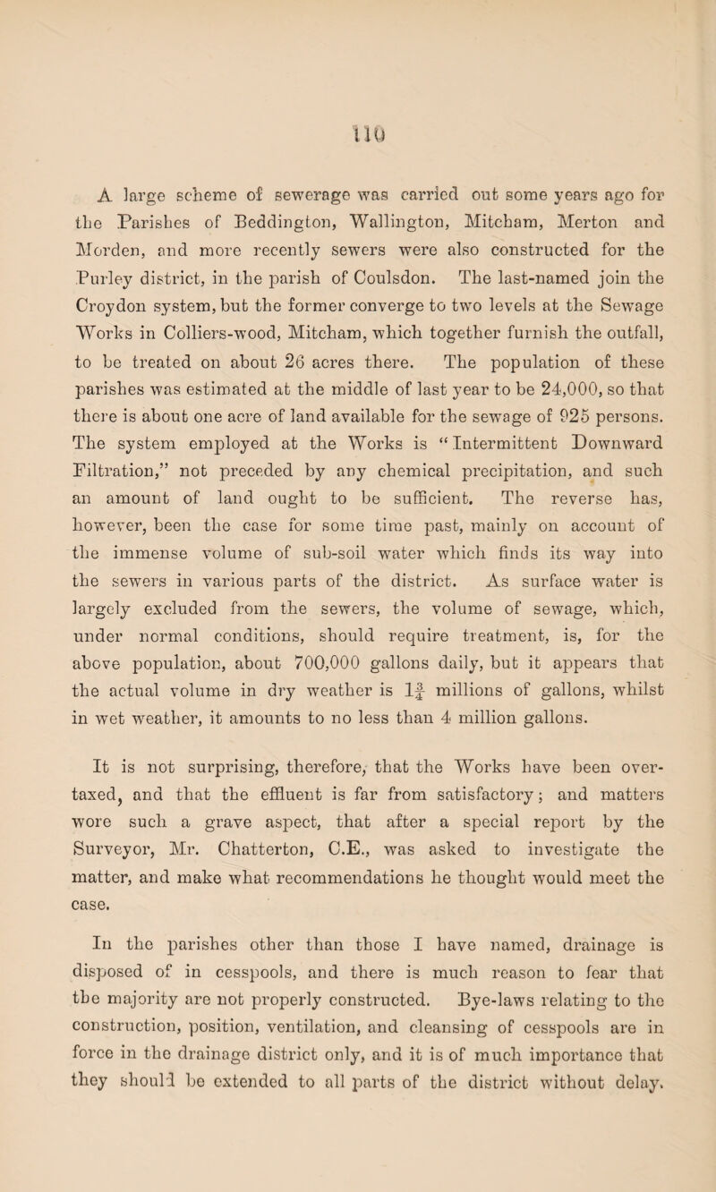 A large scheme of sewerage was carried out some years ago for the Parishes of Beddington, Wallington, Mitcham, Merton and Morden, end more recently sewers were also constructed for the Burley district, in the parish of Coulsdon. The last-named join the Croydon system, but the former converge to two levels at the Sewage Works in Colliers-wood, Mitcham, which together furnish the outfall, to be treated on about 26 acres there. The population of these parishes was estimated at the middle of last year to be 24,000, so that there is about one acre of land available for the sewTage of 925 persons. The system employed at the Works is “Intermittent Downward Filtration,” not preceded by any chemical precipitation, and such an amount of land ought to be sufficient. The reverse has, however, been the case for some time past, mainly on account of the immense volume of sub-soil water which finds its way into the sewers in various parts of the district. As surface water is largely excluded from the sewers, the volume of sewage, which, under normal conditions, should require treatment, is, for the above population, about 700,000 gallons daily, but it appears that the actual volume in dry weather is If millions of gallons, whilst in wet weather, it amounts to no less than 4 million gallons. It is not surprising, therefore, that the Works have been over¬ taxed, and that the effluent is far from satisfactory; and matters wore such a grave aspect, that after a special report by the Surveyor, Mr. Chatterton, C.E., was asked to investigate the matter, and make what recommendations he thought would meet the case. In the parishes other than those I have named, drainage is disposed of in cesspools, and there is much reason to fear that the majority are not properly constructed. Bye-laws relating to the construction, position, ventilation, and cleansing of cesspools are in force in the drainage district only, and it is of much importance that they should be extended to all parts of the district without delay.