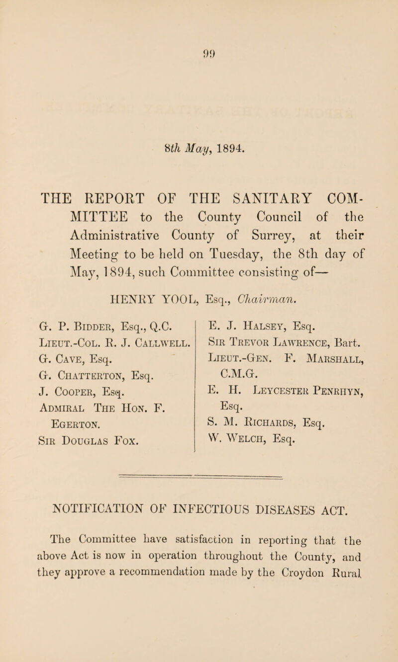 8th May, 1894. THE REPORT OF THE SANITARY COM¬ MITTEE to the County Council of the Administrative County of Surrey, at their Meeting to be held on Tuesday, the 8th day of May, 1894, such Committee consisting of— HENRY YOOL, Esq., Chairman. Gr. P. Bidder, Esq., Q.C. Lieut.-Col. R. J. Caldwell. G-. Cave, Esq. Gr. Chatterton, Esq. J. Cooper, Esq. Admiral The Hon. F. Egerton. Sir Douglas Fox. E. J. Halsey, Esq. Sir Trevor Lawrence, Bart. Lieut.-Gten. F. Marshall, C.M.Gr. E. H. Leycester Penrhyn, Esq. S. M. Richards, Esq. VV. Welch, Esq. NOTIFICATION OF INFECTIOUS DISEASES ACT. The Committee have satisfaction in reporting that the above Act is now in operation throughout the County, and they approve a recommendation made by the Croydon Rural