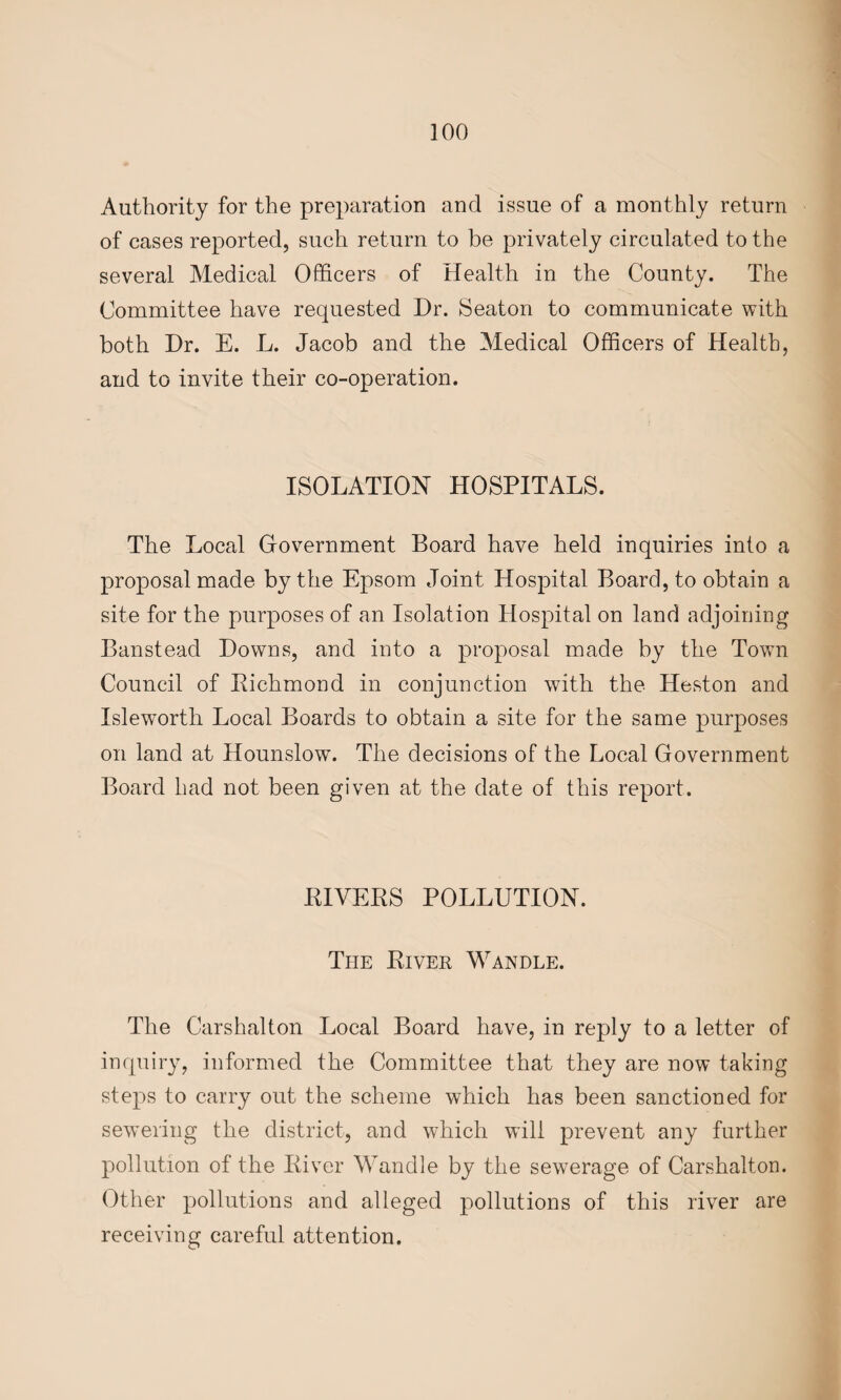Authority for the preparation and issue of a monthly return of cases reported, such return to be privately circulated to the several Medical Officers of Health in the County. The Committee have requested Dr. Seaton to communicate with both Dr. E. L. Jacob and the Medical Officers of Health, and to invite their co-operation. ISOLATION HOSPITALS. The Local Government Board have held inquiries into a proposal made by the Epsom Joint Hospital Board, to obtain a site for the purposes of an Isolation Hospital on land adjoining Banstead Downs, and into a proposal made by the Town Council of Richmond in conjunction with the Heston and Isleworth Local Boards to obtain a site for the same purposes on land at Hounslow. The decisions of the Local Government Board had not been given at the date of this report. RIVERS POLLUTION. The River Wandle. The Carshalton Local Board have, in reply to a letter of inquiry, informed the Committee that they are now taking steps to carry out the scheme which has been sanctioned for sewering the district, and which will prevent any further pollution of the River Wandle by the sewerage of Carshalton. Other pollutions and alleged pollutions of this river are receiving careful attention.