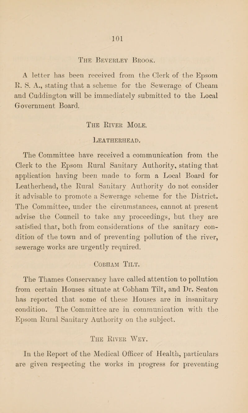 The Beverley Brook. A letter has been received from the Clerk of the Epsom R. S. A., stating that a scheme for the Sewerage of Cheam and Cnddington will be immediately submitted to the Local Government Board. The River Mole. Leatherhead. The Committee have received a communication from the Clerk to the Epsom Rural Sanitary Authority, stating that application having been made to form a Local Board for Leatherhead, the Rural Sanitary Authority do not consider it advisable to promote a Sewerage scheme for the District. The Committee, under the circumstances, cannot at present advise the Council to take any proceedings, but they are satisfied that, both from considerations of the sanitary con¬ dition of the town and of preventing pollution of the river, sewerage works are urgently required. Coen am Tilt. The Thames Conservancy have called attention to pollution from certain Houses situate at Cobham Tilt, and Dr. Seaton has reported that some of these Houses are in insanitary condition. The Committee are in communication with the Epsom Rural Sanitary Authority on the subject. The River Wey. In the Report of the Medical Officer of Health, particulars are given respecting the works in progress for preventing