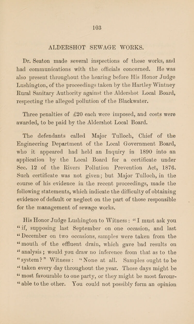 ALDERSHOT SEWAGE WORKS. Dr. Seaton made several inspections of these works, and had communications with the officials concerned. He was also present throughout the hearing before His Honor Judge Lushington, of the proceedings taken by the Hartley Wintney Rural Sanitary Authority against the Aldershot Local Board, respecting the alleged pollution of the Blackwater. Three penalties of £20 each were imposed, and costs were awarded, to be paid by the Aldershot Local Board. The defendants called Major Tulloch, Chief of the Engineering Department of the Local Government Board, who it appeared had held an Inquiry in 1890 into an application by the Local Board for a certificate under Sec. 12 of the Rivers Pollution Prevention Act, 1876. Such certificate was not given; but Major Tulloch, in the course of his evidence in the recent proceedings, made the following statements, which indicate the difficulty of obtaining evidence of default or neglect on the part of those responsible for the management of sewage works. His Honor Judge Lushington to Witness : u I must ask you “ if, supposing last September on one occasion, and last “ December on two occasions, samples were taken from the “ mouth of the effluent drain, which gave bad results on “ analysis ; would you draw no inference from that as to the “system?” Witness: “None at all. Samples ought to be “ taken every day throughout the year. Those days might be “ most favourable to one party, or they might be most favour- “ able to the other. You could not possibly form an opinion