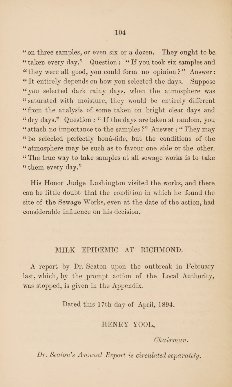 “ on three samples, or even six or a dozen. They ought to be “ taken every day.” Question : “ If you took six samples and “ they were all good, you could form no opinion ? ” Answer: “ It entirely depends on how you selected the days. Suppose “you selected dark rainy days, when the atmosphere was “ saturated with moisture, the}/ would be entirely different “from the analysis of some taken on bright clear days and “ dry days.” Question : “ If the days are taken at random, you “attach no importance to the samples ?” Answer : “ They may “ be selected perfectly bona-fide, but the conditions of the “ atmosphere may be such as to favour one side or the other. “ The true way to take samples at all sewage works is to take “ them every day.” His Honor Judge Lushington visited the works, and there can be little doubt that the condition in which he found the site of the Sewage Works, even at the date of the action, had considerable influence on his decision. MILK EPIDEMIC AT RICHMOND. A report by Dr. Seaton upon the outbreak in February last, which, by the prompt action of the Local Authority, was stopped, is given in the Appendix. Dated this 17th day of April, 1894. HENRY TOOL, Chairman.