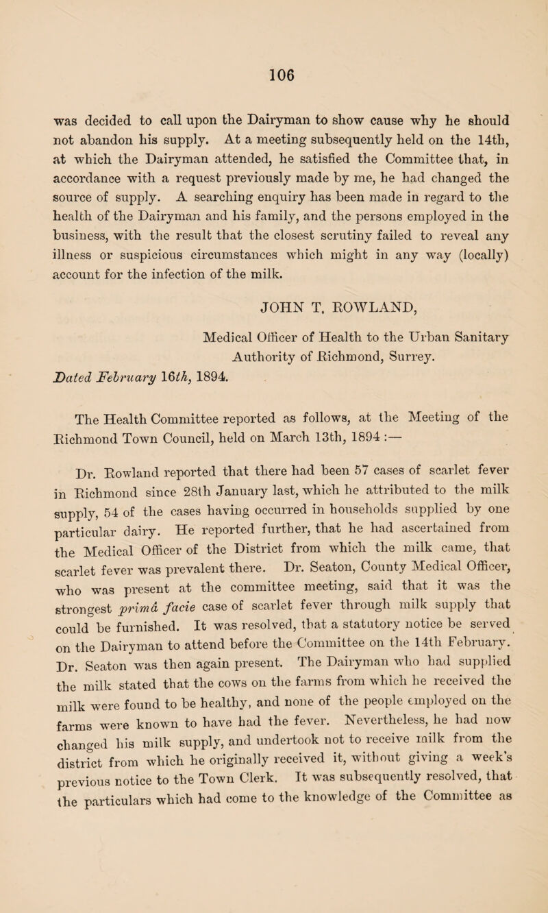 was decided to call upon the Dairyman to show cause why he should not abandon his supply. At a meeting subsequently held on the 14th, at which the Dairyman attended, he satisfied the Committee that, in accordance with a request previously made by me, he had changed the source of supply. A searching enquiry has been made in regard to the health of the Dairyman and his family, and the persons employed in the business, with the result that the closest scrutiny failed to reveal any illness or suspicious circumstances which might in any wTay (locally) account for the infection of the milk. JOHN T. ROWLAND, Medical Officer of Health to the Urban Sanitary Authority of Richmond, Surrey. Dated February 16^, 1894. The Health Committee reported as follows, at the Meeting of the Richmond Town Council, held on March 13th, 1894 :— Dr. Rowland reported that there had been 57 cases of scarlet fever in Richmond since 28th January last, which he attributed to the milk supply, 54 of the cases having occurred in households supplied by one particular dairy. He reported further, that he had ascertained from the Medical Officer of the District from which the milk came, that scarlet fever was prevalent there. Dr. Seaton, County Medical Officer, who was present at the committee meeting, said that it was the strongest primd facie case of scarlet fever through milk supply that could be furnished. It was resolved, that a statutory notice be served on the Dairyman to attend before the Committee on the 14tli February. Dr. Seaton was then again present. The Dairyman who had supplied the milk stated that the cows on the farms from which he received the milk were found to be healthy, and none of the people employed on the farms were known to have had the fever. Nevertheless, he had now changed his milk supply, and undertook not to receive milk from the district from which he originally received it, without giving a weeks previous notice to the Town Clerk. It was subsequently resolved, that the particulars which had come to the knowledge of the Committee as