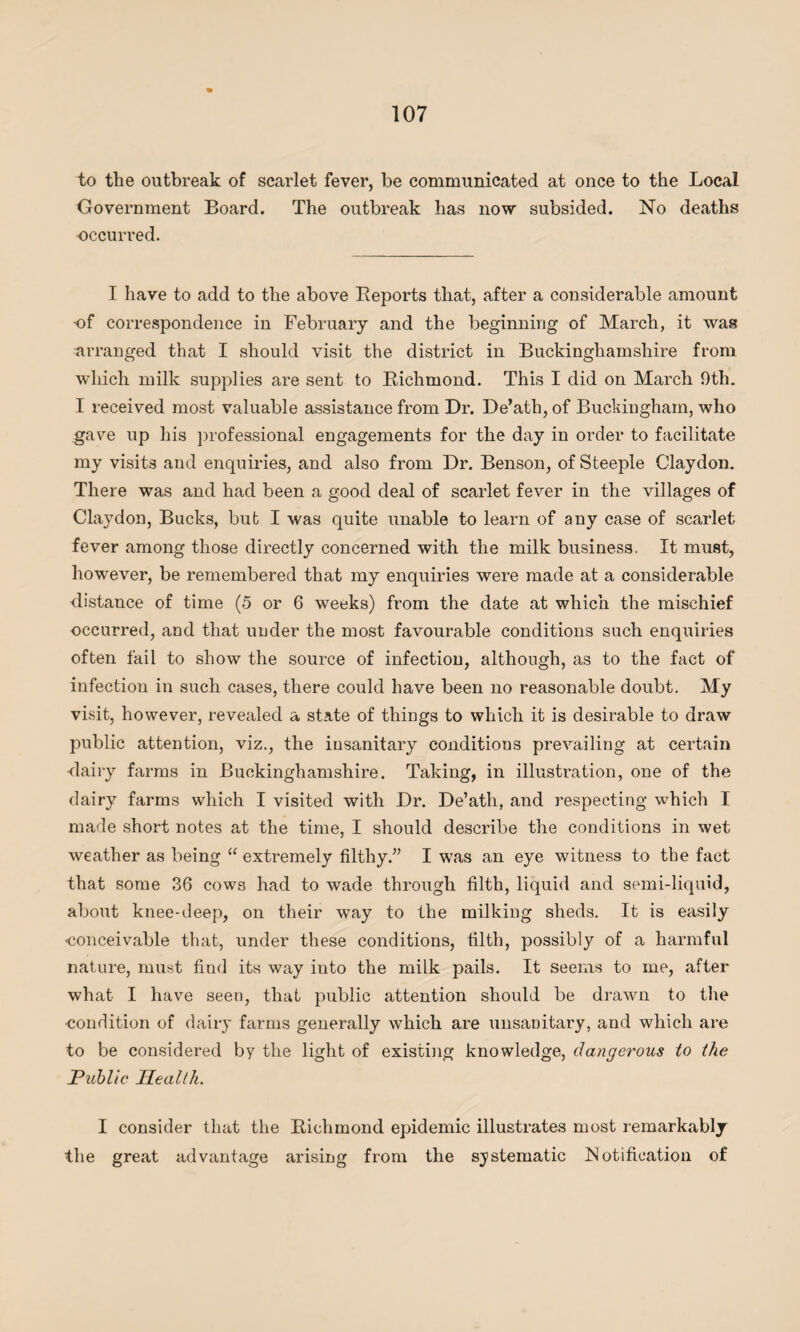 to the outbreak of scarlet fever, be communicated at once to the Local Government Board. The outbreak has now subsided. No deaths occurred. I have to add to the above Beports that, after a considerable amount •of correspondence in February and the beginning of March, it was arranged that I should visit the district in Buckinghamshire from which milk supplies are sent to Bichmond. This I did on March 9th. I received most valuable assistance from Dr. De’ath, of Buckingham, who gave up his professional engagements for the day in order to facilitate my visits and enquiries, and also from Dr. Benson, of Steeple Claydon. There was and had been a good deal of scarlet fever in the villages of Claydon, Bucks, but I was quite unable to learn of any case of scarlet fever among those directly concerned with the milk business. It must, however, be remembered that my enquiries were made at a considerable distance of time (5 or 6 weeks) from the date at which the mischief occurred, and that under the most favourable conditions such enquiries often fail to show the source of infection, although, as to the fact of infection in such cases, there could have been no reasonable doubt. My visit, however, revealed a state of things to which it is desirable to draw public attention, viz., the insanitary conditions prevailing at certain dairy farms in Buckinghamshire. Taking, in illustration, one of the dairy farms which I visited with Dr. De’ath, and respecting which I made short notes at the time, I should describe the conditions in wet weather as being u extremely filthy.” I was an eye witness to the fact that some 36 cows had to wade through filth, liquid and semi-liquid, about knee-deep, on their way to the milking sheds. It is easily ■conceivable that, under these conditions, tilth, possibly of a harmful nature, must find its way into the milk pails. It seems to me, after what I have seen, that public attention should be drawn to the ■condition of dairy farms generally which are unsanitary, and which are to be considered by the light of existing knowledge, dangerous to the Public Health. I consider that the Bichmond epidemic illustrates most remarkably the great advantage arising from the systematic Notification of