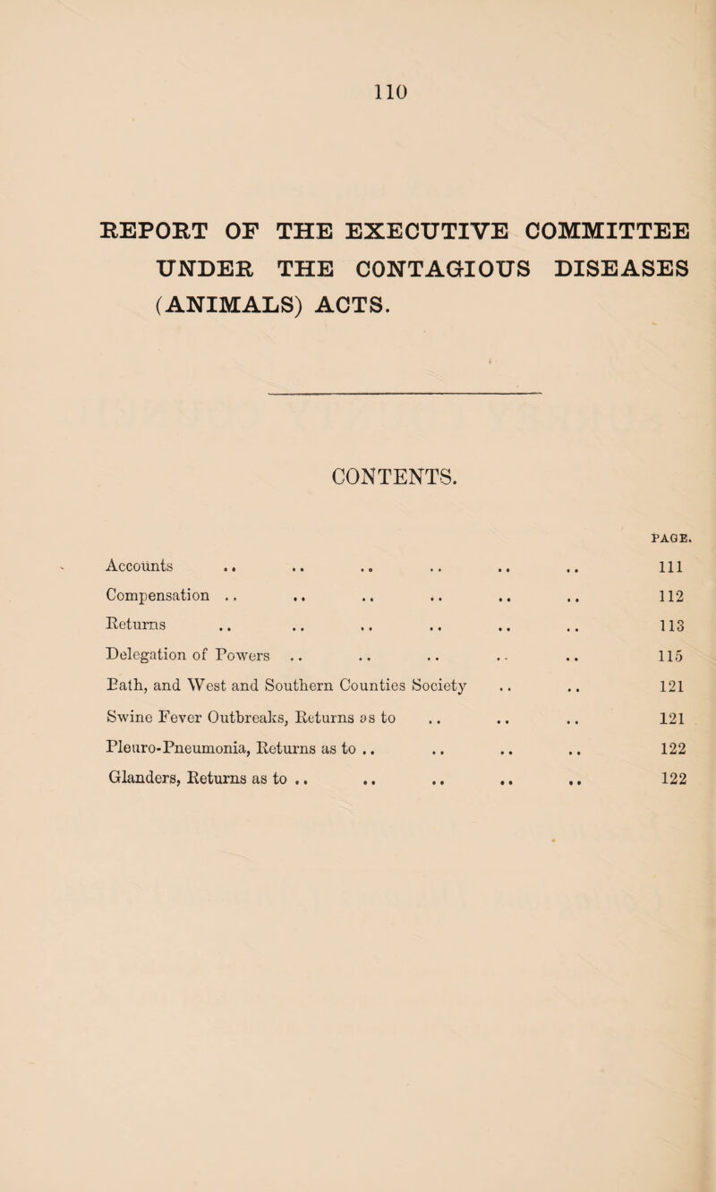 REPORT OF THE EXECUTIVE COMMITTEE UNDER THE CONTAGIOUS DISEASES (ANIMALS) ACTS. CONTENTS. Accounts .. Compensation .. Returns Delegation of Powers Bath, and West and Southern Counties Swine Fever Outbreaks, Returns as to Pie tiro-Pneumonia, Returns as to .. Glanders, Returns as to .. • • • • • • PAGE. Ill • • • • • • 112 • • • • • • 113 • • 0 • • • 115 Society • • • • 121 • • • • • • 121 • • • • • • 122 • • • • • • 122