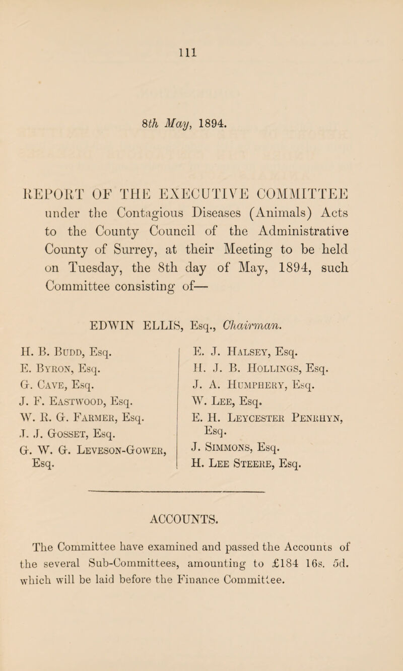 8 th May, 1894. REPORT OF THE EXECUTIVE COMMITTEE under the Contagious Diseases (Animals) Acts to the County Council of the Administrative %/ County of Surrey, at their Meeting to be held on Tuesday, the 8th day of May, 1894, such Committee consisting of— EDWIN ELLIS, Esq., Chairman. H. B. Budd, Esq. E. Byron, Esq. Gr. Cave, Esq. J. F. Eastwood, Esq. W. R. Gr. Farmer, Esq. J. J. GrOSSET, Esq. Gr. W. G-. Leveson-Gower, Esq. E. J. Halsey, Esq. II. J. B. Hollings, Esq. J. A. Humphery, Esq. W. Lee, Esq. E. H. Leycester Penrhyn, Esq. J. Simmons, Esq. H. Lee Steere, Esq. ACCOUNTS. The Committee have examined and passed the Accounts of the several Sub-Committees, amounting to £184 16s. 5d. which will be laid before the Finance Committee.