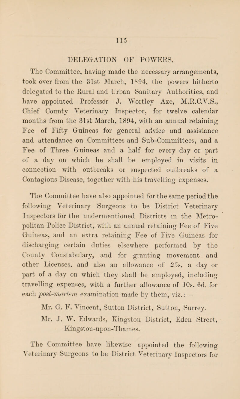 DELEGATION OF POWERS. The Committee, having made the necessary arrangements, took over from the 31st March, 1894, the powers hitherto delegated to the Rural and Urban Sanitary Authorities, and have appointed Professor J. Wortlev Axe, M.R.C.V.S., Chief County Veterinary Inspector, for twelve calendar months from the 31st March, 1894, with an annual retaining Fee of Fifty Guineas for general advice and assistance and attendance on Committees and Sub-Committees, and a Fee of Three Guineas and a half for every day or part of a day on which he shall be employed in visits in connection with outbreaks or suspected outbreaks of a Contagious Disease, together with his travelling expenses. The Committee have also appointed for the same period the following Veterinary Surgeons to be District Veterinary Inspectors for the undermentioned Districts in the Metro¬ politan Police District, with an annual retaining Fee of Five Guineas, and an extra retaining Fee of Five Guineas for discharging certain duties elsewhere performed by the County Constabulary, and for granting movement and other Licenses, and also an allowance of 25s, a day or part of a day on which they shall be employed, including travelling expenses, with a farther allowance of 10s. 6d. for each post-mortem examination made by them, viz.:— Mr. G. F. Vincent, Sutton District, Sutton, Surrey. Mr. J. W. Edwards, Kingston District, Eden Street, Kingston-upon-Thames. The Committee have likewise appointed the following Veterinary Surgeons to be District Veterinary Inspectors for