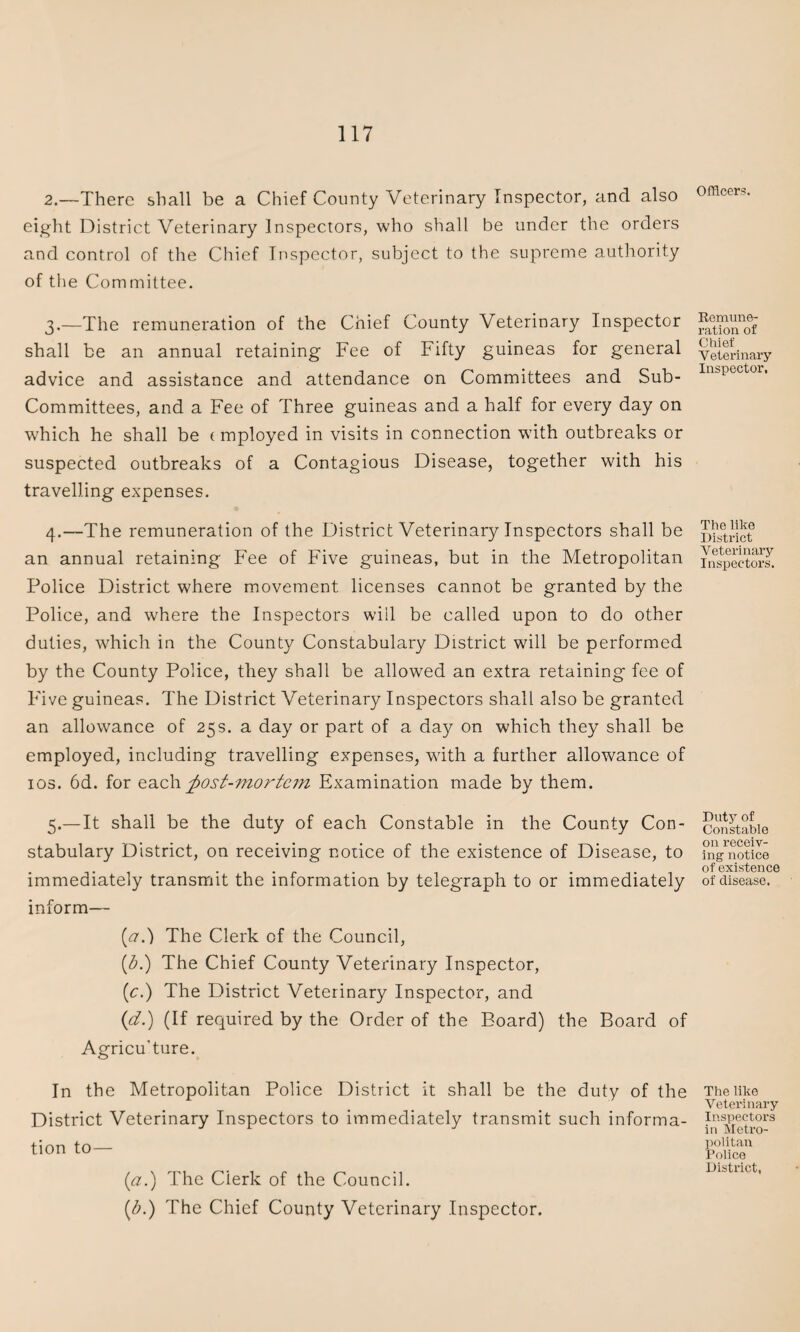 2. —There shall be a Chief County Veterinary Inspector, and also eight District Veterinary Inspectors, who shall be under the orders and control of the Chief Inspector, subject to the supreme authority of the Committee. 3. —The remuneration of the Chief County Veterinary Inspector shall be an annual retaining Fee of Fifty guineas for general advice and assistance and attendance on Committees and Sub- Committees, and a Fee of Three guineas and a half for every day on which he shall be (mployed in visits in connection with outbreaks or suspected outbreaks of a Contagious Disease, together with his travelling expenses. 4. —The remuneration of the District Veterinary Inspectors shall be an annual retaining Fee of Five guineas, but in the Metropolitan Police District where movement licenses cannot be granted by the Police, and where the Inspectors will be called upon to do other duties, which in the County Constabulary District will be performed by the County Police, they shall be allowed an extra retaining fee of Five guineas. The District Veterinary Inspectors shall also be granted an allowance of 25s. a day or part of a day on which they shall be employed, including travelling expenses, with a further allowance of ios. 6d. for each ^post-mortem Examination made by them. 5. —It shall be the duty of each Constable in the County Con¬ stabulary District, on receiving notice of the existence of Disease, to immediately transmit the information by telegraph to or immediately inform— [a.) The Clerk of the Council, (b.) The Chief County Veterinary Inspector, (c.) The District Veterinary Inspector, and (<d.) (If required by the Order of the Board) the Board of Agricu’ture. In the Metropolitan Police District it shall be the duty of the District Veterinary Inspectors to immediately transmit such informa¬ tion to— (a.) The Clerk of the Council. (1b.) The Chief County Veterinary Inspector. Officers. Remune¬ ration of Chief Veterinary Inspector, The like District Veterinary Inspectors. Duty of Constable on receiv¬ ing notice of existence of disease. The like Veterinary Inspectors in Metro¬ politan Police District,