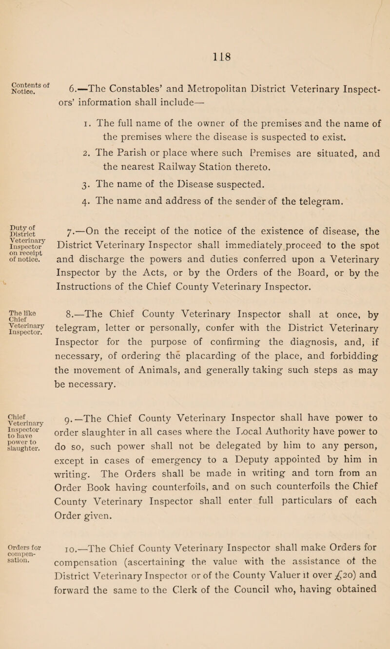 Contents of Notice. Duty of District Veterinary Inspector on receipt of notice. The like Chief Veterinary Inspector. Chief Veterinary Inspector to have power to slaughter. Orders for compen¬ sation. 6. —The Constables’ and Metropolitan District Veterinary Inspect¬ ors’ information shall include— 1. The full name of the owner of the premises and the name of the premises where the disease is suspected to exist. 2. The Parish or place where such Premises are situated, and the nearest Railway Station thereto. 3. The name of the Disease suspected. 4. The name and address of the sender of the telegram. 7. —On the receipt of the notice of the existence of disease, the District Veterinary Inspector shall immediately proceed to the spot and discharge the powers and duties conferred upon a Veterinary Inspector by the Acts, or by the Orders of the Board, or by the Instructions of the Chief County Veterinary Inspector. 8. —The Chief County Veterinary Inspector shall at once, by telegram, letter or personally, confer with the District Veterinary Inspector for the purpose of confirming the diagnosis, and, if necessary, of ordering the placarding of the place, and forbidding the movement of Animals, and generally taking such steps as may be necessary. g.—The Chief County Veterinary Inspector shall have power to order slaughter in all cases where the Local Authority have power to do so, such power shall not be delegated by him to any person, except in cases of emergency to a Deputy appointed by him in writing. The Orders shall be made in writing and torn from an Order Book having counterfoils, and on such counterfoils the Chief County Veterinary Inspector shall enter full particulars of each Order given. 10.—The Chief County Veterinary Inspector shall make Orders for compensation (ascertaining the value with the assistance of the District Veterinary Inspector or of the County Valuer it over £20) and forward the same to the Clerk of the Council who, having obtained