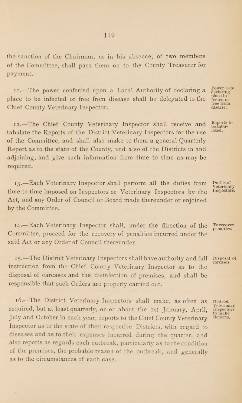 the sanction of the Chairman, or in his absence, of two members of the Committee, shall pass them on to the County Treasurer for payment. 11. —The power conferred upon a Local Authority of declaring a place to be infected or free from disease shall be delegated to the Chief County Veterinary Inspector. 12. —The Chief County Veterinary Inspector shall receive and tabulate the Reports of the District Veterinary Inspectors for the use of the Committee, and shall also make to them a general Quarterly Report as to the state of the County, and also of the Districts in and adjoining, and give such information from time to time as may be required. 13. —Each Veterinary Inspector shall perform all the duties from time to time imposed on Inspectors or Veterinary Inspectors by the Act, and any Order of Council or Board made thereunder or enjoined by the Committee. 14. —Each Veterinary Inspector shall, under the direction of the Committee, proceed for the recovery of penalties incurred under the said Act or any Order of Council thereunder. 15. —The District Veterinary Inspectors shall have authority and full instruction from the Chief County Veterinary Inspector as to the disposal of carcases and the disinfection of premises, and shall be responsible that such Orders are properly carried out. 16. —The District Veterinary Inspectors shall make, as often as required, but at least quarterly, on or about the 1st January, April, July and October in each year, reports to the Chief County Veterinary Inspector as to the state of their respective Districts, with regard to diseases and as to their expenses incurred during the quarter, and also reports as regards each outbreak, particularly as to the condition of the premises, the probable reason of the outbreak, and generally as to the circumstances of each case. Power as to declaring place in¬ fected or free from disease. Reports to be tabu¬ lated. Duties of Veterinary Inspectors. To recover penalties. Disposal of carcases. District Veterinary Inspectors to make Reports.