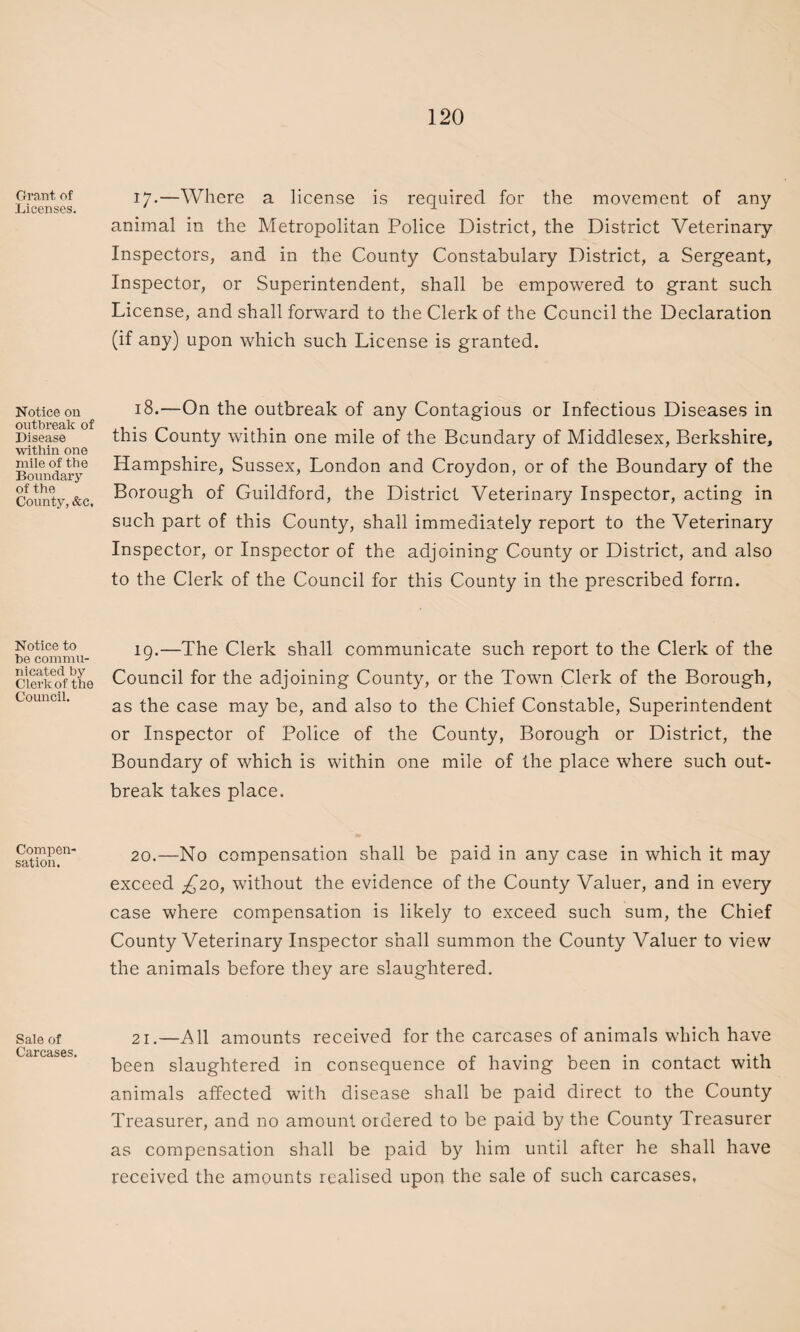 Grant of Licenses. Notice on outbreak of Disease within one mile of the Boundary of the County, &c, Notice to he commu¬ nicated by Clerk of the Council. Compen¬ sation. Sale of Carcases. 17*—Where a license is required for the movement of any animal in the Metropolitan Police District, the District Veterinary Inspectors, and in the County Constabulary District, a Sergeant, Inspector, or Superintendent, shall be empowered to grant such License, and shall forward to the Clerk of the Council the Declaration (if any) upon which such License is granted. 18.—On the outbreak of any Contagious or Infectious Diseases in this County within one mile of the Boundary of Middlesex, Berkshire, Hampshire, Sussex, London and Croydon, or of the Boundary of the Borough of Guildford, the District Veterinary Inspector, acting in such part of this County, shall immediately report to the Veterinary Inspector, or Inspector of the adjoining County or District, and also to the Clerk of the Council for this County in the prescribed form. 19. —The Clerk shall communicate such report to the Clerk of the Council for the adjoining County, or the Town Clerk of the Borough, as the case may be, and also to the Chief Constable, Superintendent or Inspector of Police of the County, Borough or District, the Boundary of which is within one mile of the place where such out¬ break takes place. 20. —No compensation shall be paid in any case in which it may exceed £20, without the evidence of the County Valuer, and in every case where compensation is likely to exceed such sum, the Chief County Veterinary Inspector shall summon the County Valuer to view the animals before they are slaughtered. 21.—All amounts received for the carcases of animals which have been slaughtered in consequence of having been in contact with animals affected with disease shall be paid direct to the County Treasurer, and no amount ordered to be paid by the County Treasurer as compensation shall be paid by him until after he shall have received the amounts realised upon the sale of such carcases,