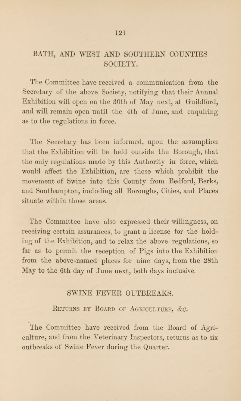 BATH, AND WEST AND SOUTHERN COUNTIES SOCIETY. The Committee have received a communication from the Secretary of the above Society, notifying that their Annual Exhibition will open on the 30th of May next, at Gfuildford, and will remain open until the 4th of June, and enquiring as to the regulations in force. The Secretary has been informed, upon the assumption that the Exhibition will be held outside the Borough, that the only regulations made by this Authority in force, which would affect the Exhibition, are those which prohibit the movement of Swine into this County from Bedford, Berks, and Southampton, including all Boroughs, Cities, and Places situate within those areas. The Committee have also expressed their willingness, on receiving certain assurances, to grant a license for the hold¬ ing of the Exhibition, and to relax the above regulations, so far as to permit the reception of Pigs into the Exhibition from the above-named places for nine days, from the 28th May to the 6th day of June next, both days inclusive. SWINE FEVER OUTBREAKS. Returns by Board of Agriculture, &c. The Committee have received from the Board of Agri¬ culture, and from the Veterinary Inspectors, returns as to six outbreaks of Swine Fever during the Quarter.