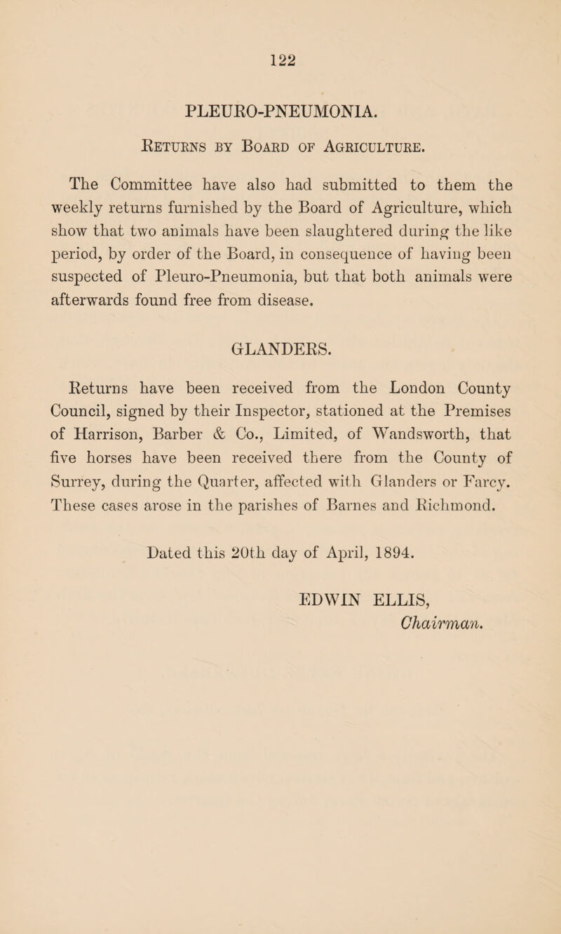 PLEURO-PNEUMONIA. Returns by Board of Agriculture. The Committee have also had submitted to them the weekly returns furnished by the Board of Agriculture, which show that two animals have been slaughtered during the like period, by order of the Board, in consequence of having been suspected of Pleuro-Pneumonia, but that both animals were afterwards found free from disease. GLANDERS. Returns have been received from the London County Council, signed by their Inspector, stationed at the Premises of Harrison, Barber & Co., Limited, of Wandsworth, that five horses have been received there from the County of Surrey, during the Quarter, affected with Glanders or Farcy. These cases arose in the parishes of Barnes and Richmond. Dated this 20th day of April, 1894. EDWIN ELLIS, Chairman.