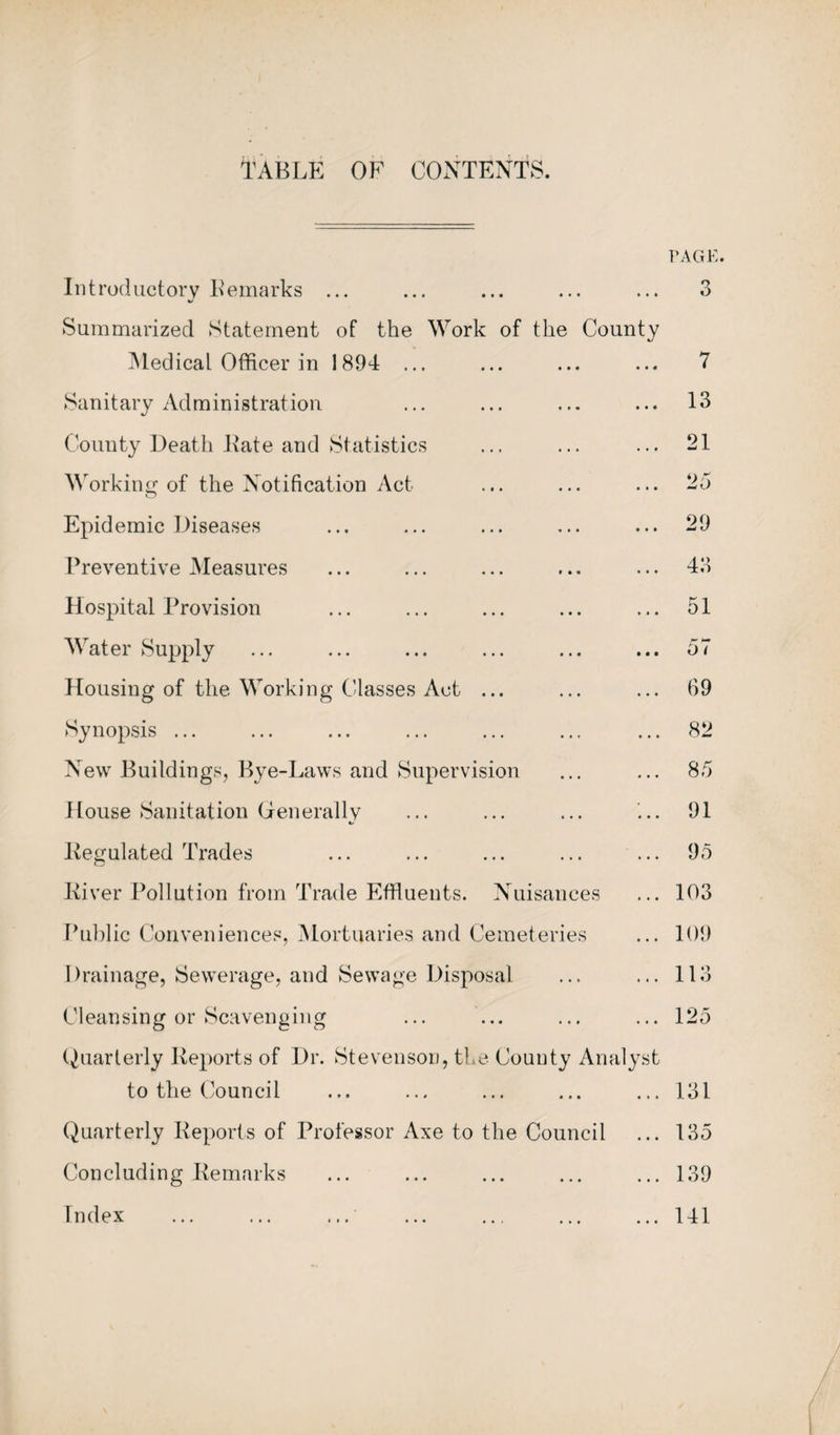 TABLE OF CONTENTS. PAGE. Introductory Remarks ... Summarized Statement of the Work of the County Medical Officer in 1894 ... Sanitary Administration County Death Kate and Statistics Working of the Notification Act Epidemic Diseases Preventive Measures Hospital Provision Water Supply Housing of the Working Classes Act ... Synopsis ... New Buildings, Bye-Laws and Supervision House Sanitation Generally ts Kegulated Trades River Pollution from Trade Effluents. Nuisances Public Conveniences, Mortuaries and Cemeteries Drainage, Sewerage, and Sewage Disposal Cleansing or Scavenging Quarterly Reports of Dr. Stevenson, the County Analyst to the Council Quarterly Reports of Professor Axe to the Council Concluding Remarks Index ... ... ... 3 7 13 21 25 29 43 51 69 82 85 91 95 103 109 113 125 131 135 139 141
