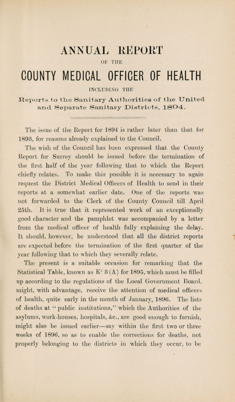 ANNUAL REPORT OF THE COUNTY MEDICAL OFFICER OF HEALTH INCLUDING THE Reports to tlie Sanitary Authorities of tlie United and Separate Sanitary Districts, 1804. The issue of the Report for 1894 is rather later than that for 1898, for reasons already explained to the Council. The wish of the Council has been expressed that the County Report for Surrey should be issued before the termination of the first half of the year following that to which the Report chiefly relates. To make this possible it is necessary to again request the District Medical Officers of Health to send in their reports at a somewhat earlier date. One of the reports was not forwarded to the Clerk of the County Council till April 25th. It is true that it represented work of an exceptionally good character and the pamphlet was accompanied by a letter from the medical officer of health fully explaining the delay. It should, however, be understood that all the district reports are expected before the termination of the first quarter of the year following that to which they severally relate. The present is a suitable occasion for remarking that the Statistical Table, known as K~ 8 (A) for 1895, which must be filled up according to the regulations of the Local Government Board, might, with advantage, receive the attention of medical officers of health, quite early in the month of January, 1896. The lists of deaths at “ public institutions,” which the Authorities of the asylums, work-houses, hospitals, &c., are good enough to furnish, might also be issued earlier—say within the first two or three weeks of 1896, so as to enable the corrections for deaths, not properly belonging to the districts in which they occur, to be