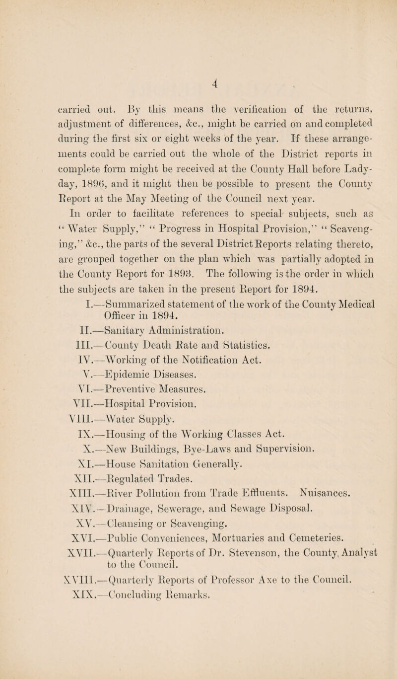 carried out. By this means the verification of the returns, adjustment of differences, &c., might be carried on and completed during the first six or eight weeks of the year. If these arrange¬ ments could be carried out the whole of the District reports in complete form might be received at the County Hall before Lady- day, 1896, and it might then be possible to present the County Deport at the May Meeting of the Council next year. In order to facilitate references to special subjects, such as “ Water Supply,” “ Progress in Hospital Provision,” “ Scaveng¬ ing,” &c., the parts of the several District Deports relating thereto, are grouped together on the plan which was partially adopted in the County Deport for 1898. The following is the order in which the subjects are taken in the present Deport for 1894. I.-—Summarized statement of the work of the County Medical Officer in 1894. II.—Sanitary Administration. III. — County Death Date and Statistics. IV. —Working of the Notification Act. Y.—Epidemic Diseases. VI.—Preventive Measures. VII.—Hospital Provision. YI11.—Water Supply. IX.—Housing of the Working Classes Act. X.—New Buildings, Bye-Laws and Supervision. XL—House Sanitation Generally. XII.—Begulated Trades. XIII. —Diver Pollution from Trade Effluents. Nuisances. XIV. —Drainage, Sewerage, and Sewage Disposal. XY.—Cleansing or Scavenging. XYI.—Public Conveniences, Mortuaries and Cemeteries. XVII.—Quarterly Deports of Dr. Stevenson, the County Analyst to the Council. XVIII.—Quarterly Deports of Professor Axe to the Council. XIX.—Concluding Demarks.