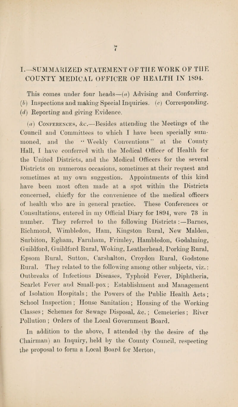 ,w I.—SUMMARIZED STATEMENT OF TIIE WORK OF THE COUNTY MEDICAL OFFICER OF HEALTH IN 1894. This comes under four heads—(r/) Advising and Conferring. (b) Inspections and making Special Inquiries, (c) Corresponding. (d) Reporting and giving Evidence. («•) Conferences, &c.—Besides attending the Meetings of the Council and Committees to which I have been specially sum¬ moned, and the “Weekly Conventions” at the County Hall, I have conferred with the Medical Officer of Health for the United Districts, and the Medical Officers for the several Districts on numerous occasions, sometimes at their request and sometimes at my own suggestion. Appointments of this kind have been most often made at a spot within the Districts concerned, chiefly for the convenience of the medical officers of health who are in general practice. These Conferences or Consultations, entered in my Official Diary for 1891, were 78 in number. They referred to the following Districts :—Barnes, Richmond, Wimbledon, Ham, Kingston Rural, New Malden, Surbiton, Egliam, Farnliam, Frimley, Hambledon, Godaiming, Guildford, Guildford Rural, Woking, Leatherliead, Dorking Rural, Epsom Rural, Sutton, Carshalton, Croydon Rural, Godstone Rural. They related to the following among other subjects, viz.: Outbreaks of Infectious Diseases, Typhoid Fever, Diphtheria, Scarlet Fever and Small-pox; Establishment and Management of Isolation Hospitals ; the Powers of the Public Health Acts ; School Inspection ; House Sanitation; Housing of the Working Classes ; Schemes for Sewage Disposal, &c. ; Cemeteries ; River Pollution ; Orders of the Local Government Board. In addition to the above, I attended (by the desire of the Chairman) an Inquiry, held by the County Council, respecting the proposal to form a Local Board for Merton,