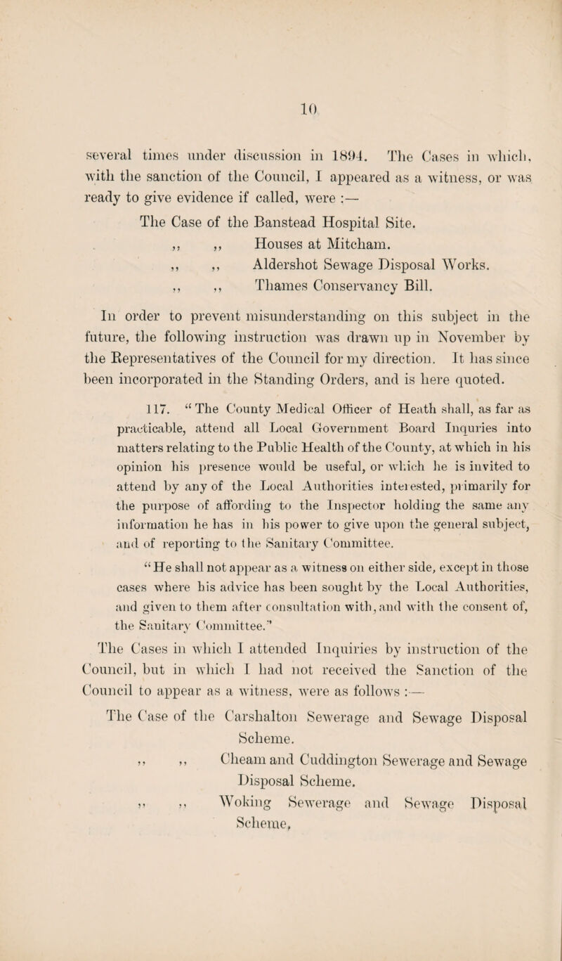 several times under discussion in 1894. The Cases in which, with the sanction of the Council, I appeared as a witness, or was ready to give evidence if called, were :— The Case of the Banstead Hospital Site. „ ,, Houses at Mitcham. ,, ,, Aldershot Sewage Disposal Works. ,, ,, Thames Conservancy Bill. In order to prevent misunderstanding on this subject in the future, the following instruction was drawn up in November by the Bepresentatives of the Council for my direction. It has since been incorporated in the Standing Orders, and is here quoted. 117. “ The County Medical Officer of Heath shall, as far as practicable, attend all Local Government Board Inquries into matters relating to the Public Health of the County, at which in his opinion his presence would be useful, or which lie is invited to attend by any of the Local Authorities interested, primarily for the purpose of affording to the Inspector holding the same any information he has in his power to give upon the general subject, and of reporting to the Sanitary Committee. “He shall not appear as a witness on either side, except in those cases where his advice has been sought by the Local Authorities, and given to them after consultation with, and with the consent of, the Sanitary Committee.” The Cases in which I attended Inquiries by instruction of the Council, but in which I had not received the Sanction of the Council to appear as a witness, were as follows :— The Case of the Carshalton Sewerage and Selvage Disposal Scheme. >> a Cheam and Cucldington Sewerage and Sewage Disposal Scheme. j> j» Woking Sewerage and Sewage Disposal Scheme,