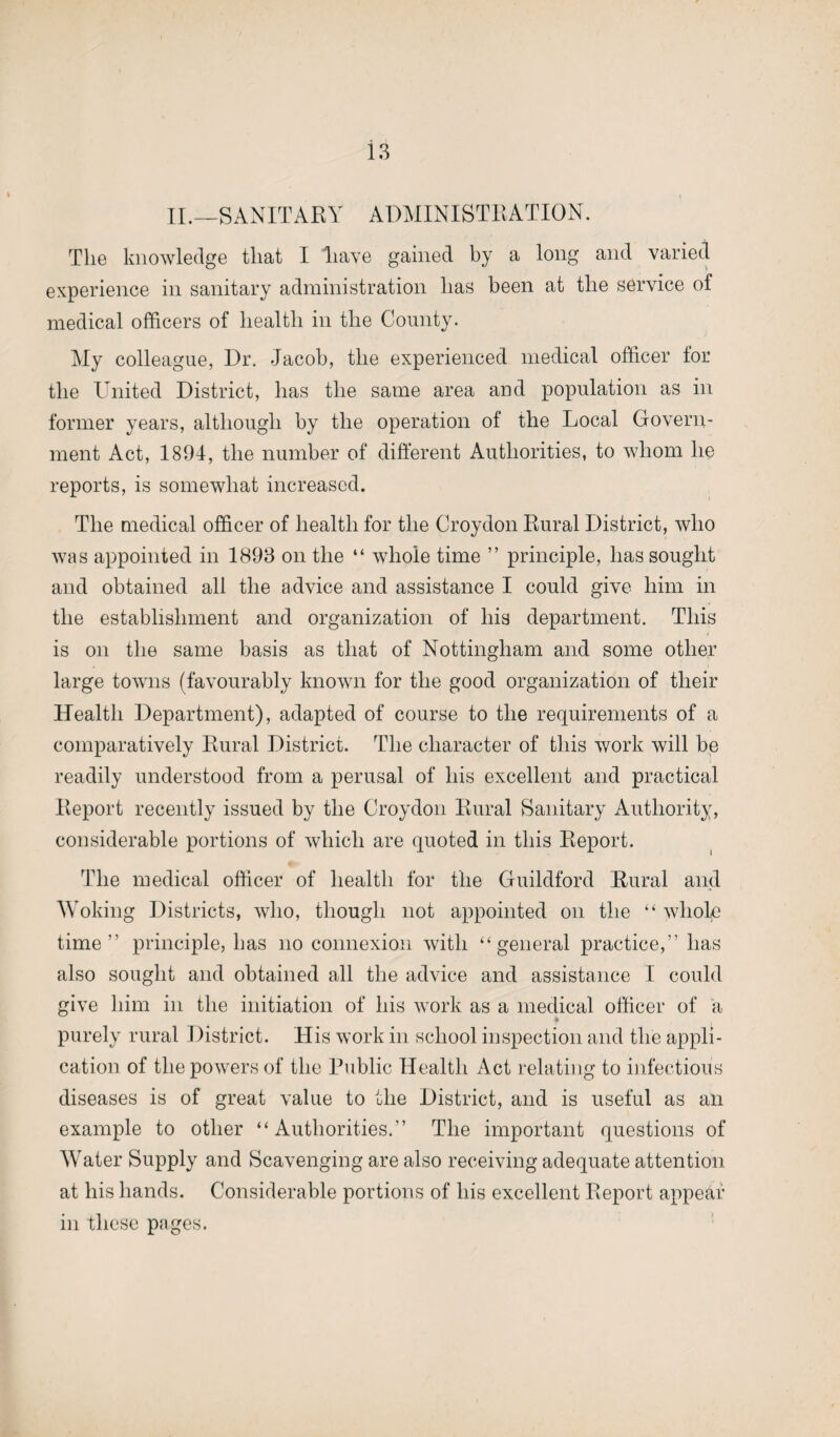 II.—SANITARY ADMINISTRATION. The knowledge that I liave gained by a long and varied experience in sanitary administration has been at the service of medical officers of health in the County. My colleague, Dr. Jacob, the experienced medical officer for the United District, has the same area and population as in former years, although by the operation of the Local Govern¬ ment Act, 1894, the number of different Authorities, to whom he reports, is somewhat increased. The medical officer of health for the Croydon Rural District, who was appointed in 1898 on the “ whole time ” principle, has sought and obtained all the advice and assistance I could give him in the establishment and organization of his department. This is on the same basis as that of Nottingham and some other large towns (favourably known for the good organization of their Health Department), adapted of course to the requirements of a comparatively Rural District. The character of this work will be readily understood from a perusal of his excellent and practical Report recently issued by the Croydon Rural Sanitary Authority, considerable portions of which are quoted in this Report. The medical officer of health for the Guildford Rural and Woking Districts, who, though not appointed on the “ whole time” principle, has no connexion with “general practice,” has also sought and obtained all the advice and assistance I could give him in the initiation of his work as a medical officer of a 4 purely rural District. His work in school inspection and the appli¬ cation of the powers of the Public Health Act relating to infectious diseases is of great value to the District, and is useful as an example to other “Authorities.” The important questions of Water Supply and Scavenging are also receiving adequate attention at his hands. Considerable portions of his excellent Report appear in these pages.